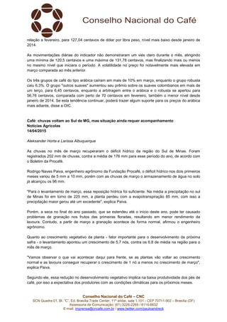 Conselho Nacional do Café – CNC
SCN Quadra 01, Bl. “C”, Ed. Brasília Trade Center, 11º andar, sala 1.101 - CEP 70711-902 – Brasília (DF)
Assessoria de Comunicação: (61) 3226-2269 / 8114-6632
E-mail: imprensa@cncafe.com.br / www.twitter.com/pauloandreck
relação a fevereiro, para 127,04 centavos de dólar por libra peso, nível mais baixo desde janeiro de
2014.
As movimentações diárias do indicador não demonstraram um viés claro durante o mês, atingindo
uma mínima de 120,5 centavos e uma máxima de 131,78 centavos, mas finalizando mais ou menos
no mesmo nível que iniciara o período. A volatilidade no preço foi notavelmente mais elevada em
março comparada ao mês anterior.
Os três grupos de café do tipo arábica caíram em mais de 10% em março, enquanto o grupo robusta
caiu 6,3%. O grupo "outros suaves" aumentou seu prêmio sobre os suaves colombianos em mais de
um terço, para 6,45 centavos, enquanto a arbitragem entre o arábica e o robusta se apertou para
56,76 centavos, comparada com perto de 70 centavos em fevereiro, também o menor nível desde
janeiro de 2014. Se esta tendência continuar, poderá trazer algum suporte para os preços do arábica
mais adiante, disse a OIC.
Café: chuvas voltam ao Sul de MG, mas situação ainda requer acompanhamento
Notícias Agrícolas
14/04/2015
Aleksander Horta e Larissa Albuquerque
As chuvas no mês de março recuperaram o déficit hídrico da região do Sul de Minas. Foram
registrados 202 mm de chuvas, contra a média de 176 mm para esse período do ano, de acordo com
o Boletim da Procafé.
Rodrigo Naves Paiva, engenheiro agrônomo da Fundação Procafé, o déficit hídrico nos dois primeiros
meses variou de 5 mm a 10 mm, porém com as chuvas de março o armazenamento de água no solo
já alcançou os 96 mm.
"Para o levantamento de março, essa reposição hídrica foi suficiente. Na média a precipitação no sul
de Minas foi em torno de 225 mm, a planta perdeu com a evapotranspiração 85 mm, com isso a
precipitação maior gerou até um excedente", explica Paiva.
Porém, a seca no final do ano passado, que se estendeu até o início deste ano, pode ter causado
problemas de granação nos frutos das primeiras floradas, resultando em menor rendimento da
lavoura. Contudo, a partir de março a granação acontece de forma normal, afirmou o engenheiro
agrônomo.
Quanto ao crescimento vegetativo da planta - fator importante para o desenvolvimento da próxima
safra - o levantamento apontou um crescimento de 5,7 nós, contra os 6,8 de média na região para o
mês de março.
"Vamos observar o que vai acontecer daqui para frente, se as plantas vão voltar ao crescimento
normal e as lavoura conseguir recuperar o crescimento de 1 nó a menos no crescimento de março",
explica Paiva.
Segundo ele, essa redução no desenvolvimento vegetativo implica na baixa produtividade dos pés de
café, por isso a expectativa dos produtores com as condições climáticas para os próximos meses.
 