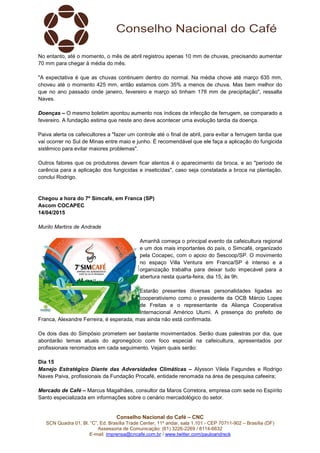 Conselho Nacional do Café – CNC
SCN Quadra 01, Bl. “C”, Ed. Brasília Trade Center, 11º andar, sala 1.101 - CEP 70711-902 – Brasília (DF)
Assessoria de Comunicação: (61) 3226-2269 / 8114-6632
E-mail: imprensa@cncafe.com.br / www.twitter.com/pauloandreck
No entanto, até o momento, o mês de abril registrou apenas 10 mm de chuvas, precisando aumentar
70 mm para chegar à média do mês.
"A expectativa é que as chuvas continuem dentro do normal. Na média chove até março 635 mm,
choveu até o momento 425 mm, então estamos com 35% a menos de chuva. Mas bem melhor do
que no ano passado onde janeiro, fevereiro e março só tinham 178 mm de precipitação", ressalta
Naves.
Doenças – O mesmo boletim apontou aumento nos índices de infecção de ferrugem, se comparado a
fevereiro. A fundação estima que neste ano deve acontecer uma evolução tardia da doença.
Paiva alerta os cafeicultores a "fazer um controle até o final de abril, para evitar a ferrugem tardia que
vai ocorrer no Sul de Minas entre maio e junho. É recomendável que ele faça a aplicação do fungicida
sistêmico para evitar maiores problemas".
Outros fatores que os produtores devem ficar atentos é o aparecimento da broca, e ao "período de
carência para a aplicação dos fungicidas e inseticidas", caso seja constatada a broca na plantação,
conclui Rodrigo.
Chegou a hora do 7º Simcafé, em Franca (SP)
Ascom COCAPEC
14/04/2015
Murilo Martins de Andrade
Amanhã começa o principal evento da cafeicultura regional
e um dos mais importantes do país, o Simcafé, organizado
pela Cocapec, com o apoio do Sescoop/SP. O movimento
no espaço Villa Ventura em Franca/SP é intenso e a
organização trabalha para deixar tudo impecável para a
abertura nesta quarta-feira, dia 15, às 9h.
Estarão presentes diversas personalidades ligadas ao
cooperativismo como o presidente da OCB Márcio Lopes
de Freitas e o representante da Aliança Cooperativa
Internacional Américo Utumi. A presença do prefeito de
Franca, Alexandre Ferreira, é esperada, mas ainda não está confirmada.
Os dois dias do Simpósio prometem ser bastante movimentados. Serão duas palestras por dia, que
abordarão temas atuais do agronegócio com foco especial na cafeicultura, apresentados por
profissionais renomados em cada seguimento. Vejam quais serão:
Dia 15
Manejo Estratégico Diante das Adversidades Climáticas – Alysson Vilela Fagundes e Rodrigo
Naves Paiva, profissionais da Fundação Procafé, entidade renomada na área de pesquisa cafeeira;
Mercado de Café – Marcus Magalhães, consultor da Maros Corretora, empresa com sede no Espírito
Santo especializada em informações sobre o cenário mercadológico do setor.
 
