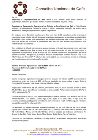 Conselho Nacional do Café – CNC
SCN Quadra 01, Bl. “C”, Ed. Brasília Trade Center, 11º andar, sala 1.101 - CEP 70711-902 – Brasília (DF)
Assessoria de Comunicação: (61) 3226-2269 / 8114-6632
E-mail: imprensa@cncafe.com.br / www.twitter.com/pauloandreck
Dia 16
Segurança e Empregabilidade no Meio Rural – Luís Adriano Alves Pinto, consultor do
SEBRAE/SP, instituição que apoia o micro e pequeno empresário, incluindo o rural;
Regulagem e Desempenho Operacional na Colheita e Recolhimento de Café – Fabio Moreira,
professor da Universidade Federal de Lavras – UFLA, importante instituição de ensino que é
referência na formação de profissionais ligados a agricultura.
Em conjunto com o Simpósio, acontece uma feira com mais de 60 expositores, entre empresas de
insumos agrícolas, criação animal, tecnologia para gestão, adequações ambientais e concessionárias
de veículos, entre outras, que apresentarão as principais novidades para o setor produtivo. O já
tradicional espaço de máquinas e implementos será em um novo modelo proporcionando mais
conforto a todos os visitantes.
Com o objetivo de difundir conhecimento aos agricultores, o Simcafé se consolida como o principal
evento da cafeicultura da Alta Mogiana e um dos mais importantes do país. Por conta disso, a
expectativa da organização é que a edição de 2015 supere o público do ano passado, que foi de
aproximadamente 1.300 pessoas, durante os dois dias. O 7º Simcafé acontece nos dias 15 e 16, no
Villa Ventura, em Franca/SP. A cobertura do evento poderá ser acompanhada através do endereço:
http://portal.cocapec.com.br/category/7o-simcafe/
Valor da Produção Agropecuária é de R$ 481,6 bilhões em 2015
Assessoria de Comunicação Social do Mapa
14/04/2015
Rayane Fernandes
Mesmo com preços agrícolas menores para diversos produtos em relação a 2014, a perspectiva de
produção de grãos da ordem de 200 milhões de toneladas de grãos, coloca o Valor Bruto da
Produção (VBP) no maior nível desde 1990, de R$ 481,6 bilhões.
Na pecuária, o VBP foi de R$ 186,2 bilhões, crescimento de 4,4%, e nas lavouras, o valor foi de R$
295,3 bilhões, queda de 2,3%, se comparado ao ano passado. As lavouras representam 61,3% do
VBP e a pecuária, 38,7%.
Entre os produtos da lavoura com melhor desempenho estão a mamona, com aumento de 106,9%;
pimenta-do-reino, 31%; cebola, 23,6%; trigo, 6,7%; feijão, 3,1%; café, 2,6% e soja, 2,4%. Na
pecuária, os destaques são para a carne bovina, com aumento de 11,2% no VBP, seguida pela carne
suína (3,3), ovos (2,4%) e frango (1,4%).
Os resultados por região continuam mostrando liderança do Sul, com VBP de R$ 138,5 bilhões,
seguido pelo Sudeste, R$ 128,3 e Centro-Oeste, R$123,6 bilhões. Por último estão o Nordeste, com
R$ 49,3 bilhões e Norte, com R$ 26,9 bilhões. Entre os estados, os destaques são Paraná, Rio
Grande do Sul, São Paulo, Minas Gerais, Mato Grosso, Goiás, Bahia, Pará e Tocantins.
Os dados são da Assessoria de Gestão Estratégica (AGE) do Ministério da Agricultura, Pecuária e
Abastecimento (Mapa).
 