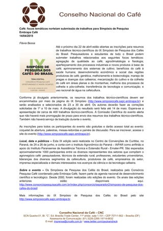 Conselho Nacional do Café – CNC
SCN Quadra 01, Bl. “C”, Ed. Brasília Trade Center, 11º andar, sala 1.101 - CEP 70711-902 – Brasília (DF)
Assessoria de Comunicação: (61) 3226-2269 / 8114-6632
E-mail: imprensa@cncafe.com.br / www.twitter.com/pauloandreck
Café: focos temáticos norteiam submissão de trabalhos para Simpósio de Pesquisa
Embrapa Café
14/04/2015
Flávia Bessa
Até o próximo dia 22 de abril estão abertas as inscrições para resumos
de trabalhos técnico-científicos do IX Simpósio de Pesquisa dos Cafés
do Brasil. Pesquisadores e estudantes de todo o Brasil podem
submeter trabalhos relacionados aos seguintes focos temáticos:
agregação de qualidade ao café; agroclimatologia e fisiologia;
aperfeiçoamento dos processos industriais e novos produtos à base de
café; aprimoramento dos sistemas de cultivo; benefícios do café à
saúde humana; desenvolvimento econômico e social das regiões
produtoras de café; genética, melhoramento e biotecnologia; manejo de
pragas e doenças dos cafeeiros; mecanização do cultivo e da colheita
do café em áreas planas e de montanhas; melhoria dos processos de
colheita e pós-colheita; transferência de tecnologia e comunicação; e
uso racional de água na cafeicultura.
Conforme já divulgado anteriormente, os resumos dos trabalhos técnico-científicos devem ser
encaminhados por meio da página do IX Simpósio (http://www.simposiocafe.sapc.embrapa.br) e
serão analisados e selecionados de 23 a 30 de abril. Os autores deverão fazer as correções
solicitadas de 1º a 10 de maio. A divulgação do resultado será feita até 14 de maio. Espera-se a
apresentação de cerca de 400 trabalhos técnico-científicos. A Comissão Científica do evento alerta
que não haverá mais prorrogação de prazo para envio dos resumos dos trabalhos técnico-científicos.
Também não haverá serviço de tradução durante o evento.
As inscrições para todos os participantes do evento são gratuitas e darão acesso total ao evento:
coquetel de abertura, palestras, mesas-redondas e painéis de discussão. Para se inscrever, acesse o
site do evento (http://www.simposiocafe.sapc.embrapa.br).
Local, data e públicos – Esta IX edição será realizada no Centro de Convenções de Curitiba, no
Paraná, de 24 a 26 de junho, e conta com o Instituto Agronômico do Paraná – IAPAR como anfitrião e
apoio do Instituto Paranaense de Assistência Técnica e Extensão Rural - Emater-PR. São esperados
aproximadamente 1000 participantes entre os diversos representantes dos setores que compõem o
agronegócio café: pesquisadores, técnicos da extensão rural, professores, estudantes universitários,
lideranças dos diversos segmentos da cafeicultura, produtores de café, empresários do setor,
imprensa especializada e demais interessados nos avanços da ciência e da tecnologia cafeeira.
Sobre o evento – Os Simpósios de Pesquisa dos Cafés do Brasil, realizados pelo Consórcio
Pesquisa Café coordenado pela Embrapa Café, fazem parte da agenda nacional de desenvolvimento
científico e tecnológico. Desde 2000, foram realizadas oito edições do evento. Os anais das edições
anteriores estão disponíveis aqui.
http://www.consorciopesquisacafe.com.br/index.php/consorcio/separador2/simposio-de-pesquisa-dos-
cafes-do-brasil
Mais informações do IX Simpósio de Pesquisa dos Cafés do Brasil pelo site
http://www.simposiocafe.sapc.embrapa.br.
 