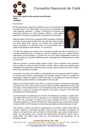Conselho Nacional do Café – CNC
SCN Quadra 01, Bl. “C”, Ed. Brasília Trade Center, 11º andar, sala 1.101 - CEP 70711-902 – Brasília (DF)
Assessoria de Comunicação: (61) 3226-2269 / 8114-6632
E-mail: imprensa@cncafe.com.br / www.twitter.com/pauloandreck
Brasil quer exportar cafés especiais para Emirados
ANBA
14/06/2016
Aurea Santos
Os Emirados Árabes Unidos foram definidos como um dos mercados-alvo
do projeto Brazil. The Coffee Nation, que promove as exportações dos
cafés especiais brasileiros. O projeto é coordenado em parceria pela
Associação Brasileira de Cafés Especiais (BSCA) e pela Agência
Brasileira de Promoção de Exportações e Investimentos (Apex-Brasil).
Segundo Adolfo Ferreira (foto: divulgação BSCA), presidente da BSCA, é
a primeira vez que o país do Golfo entra como alvo das ações do projeto,
que existe desde 2008. “Fizemos uma reunião com a Apex-Brasil e
nossos associados e os Emirados foram um dos escolhidos para as
ações de exportação de cafés torrados”, diz o executivo.
“Foi feita uma pesquisa que mostrou que o mercado de torrados lá está em expansão. É um
mercado interessante para os torrados, por isso foi escolhido como alvo”, destaca Ferreira.
Vale lembrar que este também é o primeiro ano em que os cafés industrializados entram nas
ações do projeto que, até então, trabalhava apenas a promoção das vendas externas dos cafés
crus especiais.
Além dos Emirados, o convênio elegeu Estados Unidos, China e Alemanha como prioritários
para as ações de vendas de grãos torrados e moídos. Para os cafés crus especiais foram
escolhidos como países-alvo os Estados unidos, Canadá, Japão, Coreia do Sul, China, Taiwan,
Reino Unido, Alemanha e Austrália.
A renovação do projeto entre a BSCA e a Apex-Brasil inclui um orçamento de R$ 7,9 milhões.
Os recursos serão usados na participação nos principais eventos do setor, em sessões de
degustação e rodadas de negócios, entre outras ações. As atividades para cada mercado-alvo
serão definidas pelas entidades e os associados no início de julho.
Segundo informações da BSCA, para definir um café como especial, analisam-se propriedades
e atributos como corpo, sabor, doçura e grau de acidez da bebida, classificando-os com notas
de 0 (zero) a 100 da tabela oficial do Cup of Excellence (CoE), principal concurso de qualidade
para café no mundo. As amostras que obtiverem nota igual ou superior a 85 pontos são
classificadas como cafés especiais.
O primeiro registro de exportações aos Emirados das empresas que integram o projeto Brazil.
The Coffee Nation ocorreu em 2010. Naquele ano, os brasileiros negociaram o equivalente a
US$ 1.081. No acumulado dos últimos cinco anos, encerrado em 2015, os empresários
nacionais exportaram um total de US$ 20.265 em cafés especiais crus ao país árabe, deixando
a nação do Golfo na 59ª colocação no ranking das exportações brasileiras deste tipo de café.
“Tem crescido o consumo de café lá e a perspectiva é de aumentar”, avalia Ferreira sobre os
Emirados. Segundo o presidente da BSCA, vários de seus associados já participam da
Gulfood, a principal feira do setor alimentício do Oriente Médio, que acontece anualmente em
Dubai. “Lá, eles sentiram que o mercado tem potencial para crescimento”, aponta. Hoje, o
projeto Brazil. The Coffee Nation conta com 150 associados, que representam 50 mil
produtores de café.
 