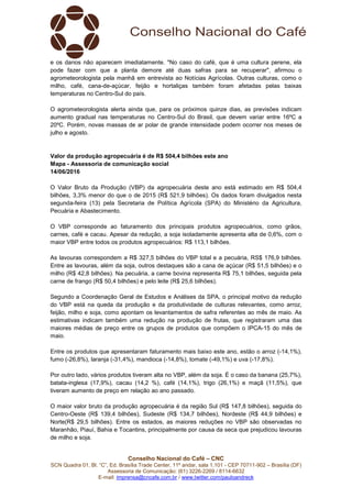Conselho Nacional do Café – CNC
SCN Quadra 01, Bl. “C”, Ed. Brasília Trade Center, 11º andar, sala 1.101 - CEP 70711-902 – Brasília (DF)
Assessoria de Comunicação: (61) 3226-2269 / 8114-6632
E-mail: imprensa@cncafe.com.br / www.twitter.com/pauloandreck
e os danos não aparecem imediatamente. "No caso do café, que é uma cultura perene, ela
pode fazer com que a planta demore até duas safras para se recuperar", afirmou o
agrometeorologista pela manhã em entrevista ao Notícias Agrícolas. Outras culturas, como o
milho, café, cana-de-açúcar, feijão e hortaliças também foram afetadas pelas baixas
temperaturas no Centro-Sul do país.
O agrometeorologista alerta ainda que, para os próximos quinze dias, as previsões indicam
aumento gradual nas temperaturas no Centro-Sul do Brasil, que devem variar entre 16ºC a
20ºC. Porém, novas massas de ar polar de grande intensidade podem ocorrer nos meses de
julho e agosto.
Valor da produção agropecuária é de R$ 504,4 bilhões este ano
Mapa - Assessoria de comunicação social
14/06/2016
O Valor Bruto da Produção (VBP) da agropecuária deste ano está estimado em R$ 504,4
bilhões, 3,3% menor do que o de 2015 (R$ 521,9 bilhões). Os dados foram divulgados nesta
segunda-feira (13) pela Secretaria de Política Agrícola (SPA) do Ministério da Agricultura,
Pecuária e Abastecimento.
O VBP corresponde ao faturamento dos principais produtos agropecuários, como grãos,
carnes, café e cacau. Apesar da redução, a soja isoladamente apresenta alta de 0,6%, com o
maior VBP entre todos os produtos agropecuários: R$ 113,1 bilhões.
As lavouras correspondem a R$ 327,5 bilhões do VBP total e a pecuária, RS$ 176,9 bilhões.
Entre as lavouras, além da soja, outros destaques são a cana de açúcar (R$ 51,5 bilhões) e o
milho (R$ 42,8 bilhões). Na pecuária, a carne bovina representa R$ 75,1 bilhões, seguida pela
carne de frango (R$ 50,4 bilhões) e pelo leite (R$ 25,6 bilhões).
Segundo a Coordenação Geral de Estudos e Análises da SPA, o principal motivo da redução
do VBP está na queda da produção e da produtividade de culturas relevantes, como arroz,
feijão, milho e soja, como apontam os levantamentos de safra referentes ao mês de maio. As
estimativas indicam também uma redução na produção de frutas, que registraram uma das
maiores médias de preço entre os grupos de produtos que compõem o IPCA-15 do mês de
maio.
Entre os produtos que apresentaram faturamento mais baixo este ano, estão o arroz (-14,1%),
fumo (-26,8%), laranja (-31,4%), mandioca (-14,8%), tomate (-49,1%) e uva (-17,8%).
Por outro lado, vários produtos tiveram alta no VBP, além da soja. É o caso da banana (25,7%),
batata-inglesa (17,9%), cacau (14,2 %), café (14,1%), trigo (26,1%) e maçã (11,5%), que
tiveram aumento de preço em relação ao ano passado.
O maior valor bruto da produção agropecuária é da região Sul (R$ 147,8 bilhões), seguida do
Centro-Oeste (R$ 139,4 bilhões), Sudeste (R$ 134,7 bilhões), Nordeste (R$ 44,9 bilhões) e
Norte(R$ 29,5 bilhões). Entre os estados, as maiores reduções no VBP são observadas no
Maranhão, Piauí, Bahia e Tocantins, principalmente por causa da seca que prejudicou lavouras
de milho e soja.
 