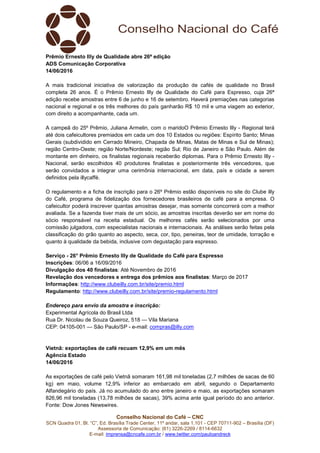 Conselho Nacional do Café – CNC
SCN Quadra 01, Bl. “C”, Ed. Brasília Trade Center, 11º andar, sala 1.101 - CEP 70711-902 – Brasília (DF)
Assessoria de Comunicação: (61) 3226-2269 / 8114-6632
E-mail: imprensa@cncafe.com.br / www.twitter.com/pauloandreck
Prêmio Ernesto Illy de Qualidade abre 26ª edição
ADS Comunicação Corporativa
14/06/2016
A mais tradicional iniciativa de valorização da produção de cafés de qualidade no Brasil
completa 26 anos. É o Prêmio Ernesto Illy de Qualidade do Café para Espresso, cuja 26ª
edição recebe amostras entre 6 de junho e 16 de setembro. Haverá premiações nas categorias
nacional e regional e os três melhores do país ganharão R$ 10 mil e uma viagem ao exterior,
com direito a acompanhante, cada um.
A campeã do 25º Prêmio, Juliana Armelin, com o maridoO Prêmio Ernesto Illy - Regional terá
até dois cafeicultores premiados em cada um dos 10 Estados ou regiões: Espírito Santo; Minas
Gerais (subdividido em Cerrado Mineiro, Chapada de Minas, Matas de Minas e Sul de Minas);
região Centro-Oeste; região Norte/Nordeste; região Sul; Rio de Janeiro e São Paulo. Além de
montante em dinheiro, os finalistas regionais receberão diplomas. Para o Prêmio Ernesto Illy -
Nacional, serão escolhidos 40 produtores finalistas e posteriormente três vencedores, que
serão convidados a integrar uma cerimônia internacional, em data, país e cidade a serem
definidos pela illycaffè.
O regulamento e a ficha de inscrição para o 26º Prêmio estão disponíveis no site do Clube illy
do Café, programa de fidelização dos fornecedores brasileiros de café para a empresa. O
cafeicultor poderá inscrever quantas amostras desejar, mas somente concorrerá com a melhor
avaliada. Se a fazenda tiver mais de um sócio, as amostras inscritas deverão ser em nome do
sócio responsável na receita estadual. Os melhores cafés serão selecionados por uma
comissão julgadora, com especialistas nacionais e internacionais. As análises serão feitas pela
classificação do grão quanto ao aspecto, seca, cor, tipo, peneiras, teor de umidade, torração e
quanto à qualidade da bebida, inclusive com degustação para espresso.
Serviço - 26° Prêmio Ernesto Illy de Qualidade do Café para Espresso
Inscrições: 06/06 a 16/09/2016
Divulgação dos 40 finalistas: Até Novembro de 2016
Revelação dos vencedores e entrega dos prêmios aos finalistas: Março de 2017
Informações: http://www.clubeilly.com.br/site/premio.html
Regulamento: http://www.clubeilly.com.br/site/premio-regulamento.html
Endereço para envio da amostra e inscrição:
Experimental Agrícola do Brasil Ltda
Rua Dr. Nicolau de Souza Queiroz, 518 — Vila Mariana
CEP: 04105-001 — São Paulo/SP - e-mail: compras@illy.com
Vietnã: exportações de café recuam 12,9% em um mês
Agência Estado
14/06/2016
As exportações de café pelo Vietnã somaram 161,98 mil toneladas (2,7 milhões de sacas de 60
kg) em maio, volume 12,9% inferior ao embarcado em abril, segundo o Departamento
Alfandegário do país. Já no acumulado do ano entre janeiro e maio, as exportações somaram
826,96 mil toneladas (13,78 milhões de sacas), 39% acima ante igual período do ano anterior.
Fonte: Dow Jones Newswires.
 