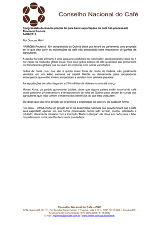 Conselho Nacional do Café – CNC
SCN Quadra 01, Bl. “C”, Ed. Brasília Trade Center, 11º andar, sala 1.101 - CEP 70711-902 – Brasília (DF)
Assessoria de Comunicação: (61) 3226-2269 / 8114-6632
E-mail: imprensa@cncafe.com.br / www.twitter.com/pauloandreck
Congressista do Quênia propõe lei para banir exportações de café não processado
Thomson Reuters
14/06/2018
Por Duncan Miriri
NAIRÓBI (Reuters) - Um congressista do Quênia disse que levará ao parlamento uma proposta
de lei que visa banir as exportações do café não processado para impulsionar os ganhos de
agricultores.
A nação do leste africano é uma pequena produtora da commodity, representando cerca de 1
por cento da produção global anual, mas seus grãos arábica de alta qualidade são procurados
por torrefadores globais que os usam em misturas com outras variedades.
Grãos de cafés crus, que são a quinta maior fonte de renda do Quênia, são geralmente
vendidos em um leilão semanal na capital Nairóbi ou diretamente para compradores
estrangeiros que então torram, empacotam e vendem com prêmios pesados.
As exportações de café chegaram a 214 milhões de dólares no ano até março.
Moses Kuria, do partido governante Jubilee, disse que alguns países estão importando café
bruto queniano, processando-o e re-exportando de volta ao Quênia para vender às custas dos
agricultores que “não colhem o máximo dos benefícios do que eles produzem”.
Ele disse que seu novo projeto de lei proibirá a exportação de café cru de qualquer forma.
“Eu estou... introduzindo um projeto de lei na assembléia nacional que providenciará que o café
será exportado apenas em sua forma processada, tendo sido torrado, moído, embalado e
rotulado, claramente rotulado com a inscrição ‘Made in Kenya”, ele disse em carta para o líder
do parlamento, vista pela Reuters nesta quarta-feira.
 