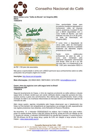 Conselho Nacional do Café – CNC
SCN Quadra 01, Bl. “C”, Ed. Brasília Trade Center, 11º andar, sala 1.101 - CEP 70711-902 – Brasília (DF)
Assessoria de Comunicação: (61) 3226-2269 / 8114-6632
E-mail: imprensa@cncafe.com.br / www.twitter.com/pauloandreck
BSCA realiza curso “Cafés do Mundo” em Varginha (MG)
BSCA
14/06/2018
Uma oportunidade ímpar para
provadores brasileiros degustarem e
conhecerem cafés de diversas
origens produtoras mundiais! É isso
que a BSCA disponibiliza com o
curso “Cafés do Mundo”, que será
realizado nos dias 23 e 24 de junho,
na sede da Associação, em
Varginha (MG).
O curso inclui a degustação de
vários cafés, além de informações
sobre história, cultivares e qualidade
existentes nas diferentes origens
produtoras do mundo.
Tendo como público-alvo
profissionais do setor de café, o
curso será ministrado pelo
experiente degustador internacional
Joel Shuler, entre as 8h e as 18h
nos dois dias, e o investimento é de
R$ 1.000 para associados BSCA e
de R$ 1.100 para não associados.
Não perca a oportunidade e venha com a BSCA aprimorar seus conhecimentos sobre os cafés
produzidos nas principais origens do mundo!
Inscrições: http://bsca.com.br/qgrader
Mais informações: (35) 99824-9845 / 99879-8943 / 3212-4705 / simone@bsca.com.br
Cepea: ritmo de negócios com café segue lento no Brasil
Cepea/Esalq USP
14/06/2018
Segundo levantamento do Cepea, o ritmo de negócios envolvendo os cafés arábica e robusta
segue lento no Brasil, cenário que vem sendo verificado desde a segunda quinzena de maio,
quando ocorreu a greve dos caminhoneiros. Nos últimos dias, especificamente, foram a forte
oscilação do dólar e as incertezas relacionadas ao mercado externo que afastaram agentes do
mercado de café.
Além desse quadro, agentes consultados pelo Cepea observaram que o tabelamento dos
fretes no País também vem atrapalhando as negociações e as entregas de café, especialmente
nas regiões produtoras mais distantes, como Noroeste do Paraná e Rondônia.
Na terça-feira, 12, o Indicador CEPEA/ESALQ do arábica, tipo 6 bebida dura para melhor,
posto na capital paulista, fechou a R$ 455,19/saca de 60 kg, queda de 0,8% em relação ao dia
5. Quanto ao robusta, o Indicador CEPEA/ESALQ do robusta tipo 6 peneira 13 acima fechou a
R$ 335,42/saca de 60 kg nessa terça, queda de 0,9% em relação à terça anterior (Fonte:
Cepea – www.cepea.esalq.usp.br).
 