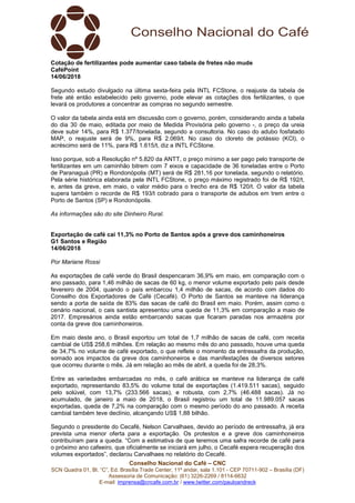 Conselho Nacional do Café – CNC
SCN Quadra 01, Bl. “C”, Ed. Brasília Trade Center, 11º andar, sala 1.101 - CEP 70711-902 – Brasília (DF)
Assessoria de Comunicação: (61) 3226-2269 / 8114-6632
E-mail: imprensa@cncafe.com.br / www.twitter.com/pauloandreck
Cotação de fertilizantes pode aumentar caso tabela de fretes não mude
CaféPoint
14/06/2018
Segundo estudo divulgado na última sexta-feira pela INTL FCStone, o reajuste da tabela de
frete até então estabelecido pelo governo, pode elevar as cotações dos fertilizantes, o que
levará os produtores a concentrar as compras no segundo semestre.
O valor da tabela ainda está em discussão com o governo, porém, considerando ainda a tabela
do dia 30 de maio, editada por meio de Medida Provisória pelo governo -, o preço da ureia
deve subir 14%, para R$ 1.377/tonelada, segundo a consultoria. No caso do adubo fosfatado
MAP, o reajuste será de 9%, para R$ 2.069/t. No caso do cloreto de potássio (KCl), o
acréscimo será de 11%, para R$ 1.615/t, diz a INTL FCStone.
Isso porque, sob a Resolução nº 5.820 da ANTT, o preço mínimo a ser pago pelo transporte de
fertilizantes em um caminhão bitrem com 7 eixos e capacidade de 36 toneladas entre o Porto
de Paranaguá (PR) e Rondonópolis (MT) será de R$ 281,16 por tonelada, segundo o relatório.
Pela série histórica elaborada pela INTL FCStone, o preço máximo registrado foi de R$ 192/t,
e, antes da greve, em maio, o valor médio para o trecho era de R$ 120/t. O valor da tabela
supera também o recorde de R$ 193/t cobrado para o transporte de adubos em trem entre o
Porto de Santos (SP) e Rondonópolis.
As informações são do site Dinheiro Rural.
Exportação de café cai 11,3% no Porto de Santos após a greve dos caminhoneiros
G1 Santos e Região
14/06/2018
Por Mariane Rossi
As exportações de café verde do Brasil despencaram 36,9% em maio, em comparação com o
ano passado, para 1,46 milhão de sacas de 60 kg, o menor volume exportado pelo país desde
fevereiro de 2004, quando o país embarcou 1,4 milhão de sacas, de acordo com dados do
Conselho dos Exportadores de Café (Cecafé). O Porto de Santos se manteve na liderança
sendo a porta de saída de 83% das sacas de café do Brasil em maio. Porém, assim como o
cenário nacional, o cais santista apresentou uma queda de 11,3% em comparação a maio de
2017. Empresários ainda estão embarcando sacas que ficaram paradas nos armazéns por
conta da greve dos caminhoneiros.
Em maio deste ano, o Brasil exportou um total de 1,7 milhão de sacas de café, com receita
cambial de US$ 258,6 milhões. Em relação ao mesmo mês do ano passado, houve uma queda
de 34,7% no volume de café exportado, o que reflete o momento da entressafra da produção,
somado aos impactos da greve dos caminhoneiros e das manifestações de diversos setores
que ocorreu durante o mês. Já em relação ao mês de abril, a queda foi de 28,3%.
Entre as variedades embarcadas no mês, o café arábica se manteve na liderança de café
exportado, representando 83,5% do volume total de exportações (1.419.511 sacas), seguido
pelo solúvel, com 13,7% (233.566 sacas), e robusta, com 2,7% (46.488 sacas). Já no
acumulado, de janeiro a maio de 2018, o Brasil registrou um total de 11.989.057 sacas
exportadas, queda de 7,2% na comparação com o mesmo período do ano passado. A receita
cambial também teve declínio, alcançando US$ 1,88 bilhão.
Segundo o presidente do Cecafé, Nelson Carvalhaes, devido ao período de entressafra, já era
prevista uma menor oferta para a exportação. Os protestos e a greve dos caminhoneiros
contribuíram para a queda. “Com a estimativa de que teremos uma safra recorde de café para
o próximo ano cafeeiro, que oficialmente se iniciará em julho, o Cecafé espera recuperação dos
volumes exportados”, declarou Carvalhaes no relatório do Cecafé.
 