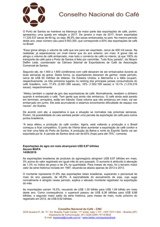 Conselho Nacional do Café – CNC
SCN Quadra 01, Bl. “C”, Ed. Brasília Trade Center, 11º andar, sala 1.101 - CEP 70711-902 – Brasília (DF)
Assessoria de Comunicação: (61) 3226-2269 / 8114-6632
E-mail: imprensa@cncafe.com.br / www.twitter.com/pauloandreck
O Porto de Santos se manteve na liderança da maior parte das exportações de café, porém,
apresentou uma queda em relação a 2017. De janeiro a maio de 2017, foram exportadas
11.225.537 sacas de 60 kg, ou seja, 86,9% das sacas embarcadas no país. No mesmo período
deste ano, esse número caiu para 9.953.355, que corresponde a 83% das exportações de café
no Brasil.
“Essa greve atingiu o volume de café que era para ser exportado, cerca de 400 mil sacas. Na
realidade, já esperávamos um nível menor que do ano anterior, em maio. A greve não só
atingiu o volume de café embarcado, mas todo o comércio de café no interior, já que 100% do
transporte de café para o Porto de Santos é feito por caminhão. Tudo ficou parado”, diz Moacir
Delfim Leite, coordenador da Câmara Setorial de Exportadores de Café da Associação
Comercial de Santos.
Segundo ele, de 1.400 a 1.600 contêineres com café deixaram de ser embarcados durante as
duas semanas da greve. Desta forma, os exportadores deixaram de ganhar, neste período,
cerca de US$ 60 milhões de dólares. Os Estados Unidos, a Alemanha e a Itália ocupam,
respectivamente, os três primeiros lugares no ranking dos principais países consumidores do
café brasileiro, com 17,4% (2.081.399 sacas), 16% (1.922.109 sacas) e 10,1% (1.216.216
sacas), respectivamente.
“Afetou também o capital de giro das exportadoras de café. Normalmente, recebem o dinheiro
quando é embarcado o café. Tem gente que ainda não embarcou. O café ainda está parado
em terminais, armazéns, estão em trânsito. Esse volume que não embarcou em maio, vai ser
embarcado em junho. Ele está acumulando e estamos encontrando dificuldade de espaço nos
navios”, diz Soares.
De acordo com ele, a expectativa é que a situação se normalize nas próximas semanas.
Porém, há possibilidade do cais santista perder uma parcela da exportação de café para outros
portos brasileiros.
“A seca afetou a produção do café conilon. Agora, está voltando a produção e o Brasil
começou a ficar competitivo. O porto de Vitória deve aumentar a exportação de café conilon e
vai tirar uma fatia do Porto de Santos. A produção da Bahia e norte do Espírito Santo vai ser
exportada por lá. A parcela de Santos deve cair de 83% (hoje) para até 75%”, comenta.
Exportações do agro em maio alcançaram US$ 9,97 bilhões
Ascom MAPA
14/06/2018
As exportações brasileiras de produtos do agronegócio atingiram US$ 9,97 bilhões em maio,
3% acima do valor registrado em igual mês do ano passado. O aumento é atribuído à elevação
de 1,3% no índice de preço e de 2% na quantidade. Para meses de maio, foi o terceiro maior
valor da série histórica iniciada em 1997, situando-se abaixo apenas de 2012 e 2013.
O montante representa 51,8% das exportações totais brasileiras, superando o percentual de
maio do ano passado, de 48,9%. A sazonalidade do escoamento da soja, cujo auge
normalmente é atingido nesse período, explica o elevado montante registrado na exportação
do mês.
As importações caíram 16,5%, recuando de US$ 1,30 bilhão para US$ 1,08 bilhão em maio
deste ano. Como consequência, o superavit passou de US$ 8,38 bilhões para US$ 8,88
bilhões, o segundo maior saldo da série histórica, para meses de maio, muito próximo do
registrado em 2012, de US$ 8,92 bilhões.
 