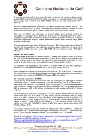 Conselho Nacional do Café – CNC
SCN Quadra 01, Bl. “C”, Ed. Brasília Trade Center, 11º andar, sala 1.101 - CEP 70711-902 – Brasília (DF)
Assessoria de Comunicação: (61) 3226-2269 / 8114-6632
E-mail: imprensa@cncafe.com.br / www.twitter.com/pauloandreck
O segundo principal destino foi a União Europeia, ainda que as vendas ao bloco tenham
recuado 14,9%, passando de US$ 1,69 bilhão em maio do ano passado para US$ 1,44 bilhão.
Houve quedas nas vendas de café (-US$ 106,61 milhões) e de soja a grão (-US$ 104,47
milhões).
Ao Nafta, terceiro destino das exportações, as vendas somaram US$ 691,08 milhões, 1,3%
abaixo de maio de 2017. A pauta contemplou principalmente celulose, madeira, suco de
laranja, café, soja, açúcar, álcool, couros e peles, carnes bovina e de frango e papel.
Com recuo de 18,0% nas exportações ao Oriente Médio, quarto principal destino das
exportações, a participação desse destino caiu de 7,1% em maio do ano passado para 5,7%. À
exceção da soja em grão, que registrou aumento de 135,8% (+US$ 93,70 milhões), os demais
itens entre os principais da pauta tiveram decréscimos: açúcar, milho, carne de frango, farelo
de soja e carne bovina.
Cresceram as vendas para países da Europa Ocidental (+122,7%), principalmente, aTurquia. O
aumento das exportações ao país explica-se, sobretudo, pelos acréscimos em soja em grão
(+US$ 99,20 milhões), bovinos vivos (+US$ 41,50 milhões) e farelo de soja (+US$ 22,49
milhões).
Alta de 3,8% desde janeiro
As exportações do agronegócio somam US$ 40,32 bilhões entre janeiro e maio, 3,8% acima
dos US$ 38,86 bilhões exportados entre janeiro e maio do ano anterior. O crescimento das
vendas externas ocorreu em função do crescimento das quantidades exportadas ( 4,1%),
enquanto o índice de preço das exportações diminuiu 0,4 no período em análise.
As exportações do agronegócio representam no período 43,1% do total das exportações
brasileiras, 1,1 ponto percentual inferior aos 44,2% de igual período em 2017.
As importações de produtos do agronegócio diminuíram de US$ 6,14 bilhões. O crescimento
das exportações e a redução das importações aumentou o saldo superavitário dos produtos do
agronegócio, que passou de US$ 32,72 bilhões para US$ 34,33 bilhões.
Em 12 meses, crescimento de 11,9%
Entre junho do ano passado e maio deste ano, as exportações do agronegócio brasileiro
alcançaram US$ 97,47 bilhões, em alta de 11,9% em relação aos US$ 87,10 bilhões dos 12
meses anteriores. Com isso, o agronegócio participou com 43,6% do total das exportações do
país, mantendo a mesma posição de igual período apurado em 2017. As importações caíram
5,2% e totalizaram US$ 14,01 bilhões, resultando em saldo positivo deUS$ 83,47 bilhões
(+15,4%).
Nas importações de produtos do agronegócio, o volume é de US$ 14,01 bilhões em 12 meses,
sobressaindo trigo (US$ 1,18 bilhão e -14,8%); papel (US$ 896,64 milhões e +17,0%); álcool
etílico (US$ 842,32 milhões e +2,2%); vestuário e outros produtos têxteis de algodão (US$
600,44 milhões e +33,4%); salmão (US$ 490,57 milhões e -4,6%); azeite de oliva (US$ 423,10
milhões e +38,5%); malte (US$ 420,46 milhões e -11,8%); borracha natural (US$ 399,38
milhões e +7,4%); vinho (US$ 391,44 milhões e +29,0%); e óleo de dendê ou de palma (US$
378,25 milhões e -8,1%).
A Ásia segue no posto de principal destino dos produtos com US$ 45,19 bilhões (+ 16,1% em
comparação com 12 meses anteriores) A região concentra 46,4% do total). O segundo principal
bloco, a União Europeia, apresentou alta de 7,8%, alcançando US$ 17,54 bilhões.
Confira a nota técnica (http://www.agricultura.gov.br/noticias/exportacoes-do-agro-em-maio-
alcancaram-us-9-97-bilhoes/Maio2018.docx) e o resumo
(http://www.agricultura.gov.br/noticias/exportacoes-do-agro-em-maio-alcancaram-us-9-97-
bilhoes/MaioBalanaComercialdoAgronegcioResumida.xls).
 