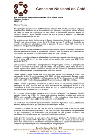 Conselho Nacional do Café – CNC
SCN Quadra 01, Bl. “C”, Ed. Brasília Trade Center, 11º andar, sala 1.101 - CEP 70711-902 – Brasília (DF)
Assessoria de Comunicação: (61) 3226-2269 / 8114-6632
E-mail: imprensa@cncafe.com.br / www.twitter.com/pauloandreck
MG: faturamento do agronegócio recua 4,9% de janeiro a maio
Diário do Comércio
14/06/2018
Michelle Valverde
As exportações do agronegócio de Minas Gerais retraíram 4,9% em faturamento ao longo dos
primeiros cinco meses do ano e movimentaram US$ 3 bilhões. Entre janeiro e maio, a queda
de 19,4% no valor das exportações de café afetou o desempenho estadual. Apesar do
resultado negativo, alguns setores, como o de soja e produtos florestais, por exemplo,
mantiveram os embarques em alta.
De acordo com os dados da Secretaria de Estado da Agricultura, Pecuária e Abastecimento
(Seapa), nos primeiros cinco meses de 2018, Minas exportou 4 milhões de toneladas de
produtos oriundos das atividades agrícola e pecuária. O volume ficou 8,9% maior que o
embarcado em igual intervalo de 2017.
Apesar do maior volume destinado ao mercado internacional, o preço da tonelada praticado no
mercado externo ficou menor, o que também contribuiu para a queda de 4,9% verificada no
faturamento, que encerrou os primeiros cinco meses em US$ 3 bilhões.
Enquanto a cotação média paga pela tonelada de produtos agropecuários entre janeiro e maio
de 2017 foi de US$ 881,17, em igual período do ano atual o valor recuou para US$ 769,34,
queda de 12,69%.
Com a queda no faturamento, a balança comercial do agronegócio encerrou os cinco primeiros
meses de 2018 com superávit de US$ 2,8 bilhões, valor que retraiu 6,53% frente aos US$ 3
bilhões registrados no mesmo intervalo do ano passado. No período, foi verificado aumento de
16,54% nas importações, que movimentaram US$ 268,6 milhões.
Nesse intervalo, Minas Gerais teve como principais países importadores a China, com
participação de 24,2% e movimentando US$ 746,7 milhões, seguido pelos Estados Unidos
(8,4% e faturamento de US$ 259,4 milhões), Alemanha (7,7% e faturamento de US$ 238,8),
Itália (5,9% e US$ 183,6 milhões) e Japão (5,4% e movimentando US$ 183,6 milhões).
Grãos – Dentre os produtos, foi verificada queda de 19,4% no faturamento gerado com os
embarques de café, principal item da pauta exportadora do agronegócio mineiro e que
corresponde a 38,5% dos embarques do setor. Ao todo, a comercialização do grão com o
mercado externo movimentou US$ 1,18 bilhão.
Ao longo dos primeiros cinco meses do ano foram exportadas 448,1 mil toneladas de café,
variação negativa de 11,2%. Em relação aos preços da tonelada, foi observada queda de
9,27%, com a cotação média caindo de US$ 2.921 – valor praticado na média dos primeiros
cinco meses de 2017 - para US$ 2.650 entre janeiro e maio de 2018.
De acordo com o superintende de Abastecimento e Economia Agrícola da Seapa, João Ricardo
Albanez, a expectativa é de que haja reação nos embarques do café.
“Iniciamos a colheita da safra de café em abril e nossa expectativa é que ocorra maior
embarque do grão nos próximos meses, o que contribuirá para a recuperação das exportações
do setor agropecuário. O desempenho dos embarques de café também foi afetado pela
paralisação dos caminhoneiros, que impediu o transporte de produtos”.
Outro produto importante, a soja, apresentou resultados positivos. No complexo soja os
embarques movimentaram US$ 827 milhões, alta de 32,5%. Já em volume, a elevação foi de
27,4% com a destinação de 2 milhões de toneladas de produtos da soja ao mercado externo. O
complexo soja responde por 26,8% das exportações do agronegócio.
 