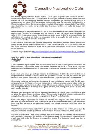 Conselho Nacional do Café – CNC
SCN Quadra 01, Bl. “C”, Ed. Brasília Trade Center, 11º andar, sala 1.101 - CEP 70711-902 – Brasília (DF)
Assessoria de Comunicação: (61) 3226-2269 / 8114-6632
E-mail: imprensa@cncafe.com.br / www.twitter.com/pauloandreck
Nas demais regiões produtoras do café arábica - Minas Gerais, Espírito Santo, São Paulo e Bahia -
ocorreu um aumento médio de 3,74% nos custos de produção, onerando o produtor e reduzindo sua
margem de lucro. Os defensivos agrícolas também influenciaram na composição final do COT e
representaram, em média, 10,09% dos gastos totais do cafeicultor. Os municípios de Manhumirim e
Monte Carmelo, em Minas Gerais, apresentaram resultado diferente, com redução de 0,37% e 2,34%,
respectivamente, nos custos de produção dos defensivos também em razão da lavoura ser
mecanizada.
Diante desse quadro, segundo o estudo da CNA, a situação financeira do produtor de café arábica foi
desfavorável. Entre abril e junho deste ano, por exemplo, a partir da intensificação da colheita da
safra 2013/2014, os preços médios de venda apresentaram queda de 9,80%. A margem líquida da
cafeicultura foi negativa em todos os municípios onde a produção do café arábica é feita
manualmente, no segundo trimestre deste ano.
A CNA destaca, no entanto, que somente será possível uma posição definitiva sobre a questão dos
custos do café arábica para o produtor quando toda a colheita da safra 2013/2014 for concluída. O
fato é que os preços seguiram a lei da oferta e demanda, depreciando os ganhos do cafeicultor,
conclui o estudo.
Acesse à íntegra do boletim: http://www.canaldoprodutor.com.br/sites/default/files/ATIVOS_cafe17.pdf
Seca deve afetar 20% da produção de café arábica em Araxá (MG)
Globo Rural
14/07/2014
A seca severa na região sudeste deve provocar uma quebra de 20% na produção do café arábica no
cerrado mineiro. O Globo Rural visitou uma fazenda na região, que fica a 15 km de Araxá. Uma das
preocupações dos funcionários são as queimadas. O fenômeno é esperado, normalmente, no fim de
agosto.
Essa é mais uma agrura que pode por na conta da inédita secura de 2014. “De janeiro a abril, que é
um período muito chuvoso na região, meses em que chove 200 mm, 250 mm, houve mês em que
choveu 20 mm, 25 mm. Menos de 10% do que seria normal”, explica o agricultor César Magriotis.
O agricultor conta que se formou em Agronomia já com o objetivo de plantar café. Em 25 anos,
conseguiu formar 500 hectares. Sempre procurando os melhores critérios para se calçar contra os
solavancos que, historicamente, a cultura prega. “Nesse ano, o problema climático foi muito maior do
que o imaginado. Apesar do esforço que a gente tem feito, não conseguimos evitar a quebra. Ela
veio”, relata o agricultor.
No visual mais panorâmico não se nota o estrago da estiagem no cafezal, mas é possível ver a falta
de grãos. Os galhos ficaram cheios de falhas. “É uma reação da planta à estiagem. Até dezembro
essa planta vinha muito bem, florada, bom pegamento de grão”, conta Magriotis.
Com a falta d’água, a granação não foi boa e o tamanho ficou irregular. Uma cereja grande, outra
pequena, algumas deformadas, mas o principal é que a própria planta descartou o que não ia dar
conta. Por isso, o volume a ser colhido será menor. Uma quebra importante de 20% na média da
fazenda.
“Nós tínhamos uma média de produtividade que tirava de 35 a 37 sacas por hectare, em lavoura de
sequeiro. Neste ano, acredito que não vai passar muito de 30 sacas por hectare”, fala o agricultor.
A quebra na fazenda de César é uma projeção do que acontece nas propriedades que armazenam
café na Capal, a cooperativa dos agricultores da região de Araxá. O consumidor só vai experimentar
o café que está vindo das lavouras em dezembro, janeiro. É o descanso normal para tirar a
adstringência.
 