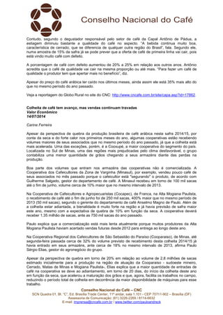 Conselho Nacional do Café – CNC
SCN Quadra 01, Bl. “C”, Ed. Brasília Trade Center, 11º andar, sala 1.101 - CEP 70711-902 – Brasília (DF)
Assessoria de Comunicação: (61) 3226-2269 / 8114-6632
E-mail: imprensa@cncafe.com.br / www.twitter.com/pauloandreck
Contudo, segundo o degustador responsável pelo setor de café da Capal Antônio de Pádua, a
estiagem diminuiu bastante a qualidade do café no aspecto. “A bebida continua muito boa,
característica de cerrado, que se diferencia de qualquer outra região do Brasil”, fala. Segundo ele,
numa amostra de 15% da safra já se pode prever que a oferta de café de primeira linha vai cair, pois
está vindo muito café com defeito.
A porcentagem de café com defeito aumentou de 20% a 25% em relação aos outros anos. Antônio
acredita que o café de qualidade vai cair na mesma proporção ou até mais. “Para fazer um café de
qualidade o produtor tem que apertar mais no benefício”, diz.
Apesar do preço do café arábica ter caído nos últimos meses, ainda assim ele está 35% mais alto do
que no mesmo período do ano passado.
Veja a reportagem do Globo Rural no site do CNC: http://www.cncafe.com.br/site/capa.asp?id=17862.
Colheita de café tem avanço, mas vendas continuam travadas
Valor Econômico
14/07/2014
Carine Ferreira
Apesar da perspectiva de quebra da produção brasileira de café arábica nesta safra 2014/15, por
conta da seca e do forte calor nos primeiros meses do ano, algumas cooperativas estão recebendo
volumes maiores de seus associados que no mesmo período do ano passado, já que a colheita está
mais acelerada. Uma das exceções, porém, é a Cooxupé, a maior cooperativa do segmento do país.
Localizada no Sul de Minas, uma das regiões mais prejudicadas pelo clima desfavorável, o grupo
contabiliza uma menor quantidade de grãos chegando a seus armazéns diante das perdas na
produção.
Boa parte dos volumes que entram nos armazéns das cooperativas não é comercializada. A
Cooperativa dos Cafeicultores da Zona de Varginha (Minasul), por exemplo, vendeu pouco café de
seus associados no mês passado porque o cafeicultor está "segurando" o produto, de acordo com
Guilherme Salgado, gestor do departamento de café. A Minasul recebeu em torno de 100 mil sacas
até o fim de junho, volume cerca de 10% maior que no mesmo intervalo de 2013.
Na Cooperativa de Cafeicultores e Agropecuaristas (Cocapec), de Franca, na Alta Mogiana Paulista,
o recebimento de café até o fim de junho foi de 250 mil sacas, 400% maior que no mesmo período de
2013 (50 mil sacas), segundo o gerente do departamento de café Anselmo Magno de Paulo. Além de
a colheita estar adiantada, a bienalidade é muito forte na região e já havia previsão de safra maior
este ano, mesmo com a expectativa de quebra de 10% em função da seca. A cooperativa deverá
receber 1,35 milhão de sacas, ante as 750 mil sacas do ano passado.
Paulo explica que a comercialização está mais lenta atualmente porque muitos produtores da Alta
Mogiana Paulista haviam acertado vendas futuras desde 2012 para entrega ao longo deste ano.
Na Cooperativa Regional dos Cafeicultores de São Sebastião do Paraíso (Cooparaiso), de Minas, até
segunda-feira passada cerca de 32% do volume previsto de recebimento desta colheita 2014/15 já
havia entrado em seus armazéns, ante cerca de 18% no mesmo intervalo de 2013, afirma Paulo
Sérgio Elias, gestor do agronegócio do grupo.
Apesar da perspectiva de quebra em torno de 20% em relação ao volume de 2,8 milhões de sacas
estimado inicialmente para a produção na região de atuação da Cooparaiso - sudoeste mineiro,
Cerrado, Matas de Minas e Mogiana Paulista-, Elias explica que a maior quantidade de entradas de
café na cooperativa se deve ao adiantamento, em torno de 20 dias, do início da colheita deste ano
em função da seca, que acelerou a maturação dos grãos e que, agora, facilita os trabalhos no campo,
reduzindo o período total de colheita em decorrência da maior disponibilidade de máquinas para esse
trabalho.
 