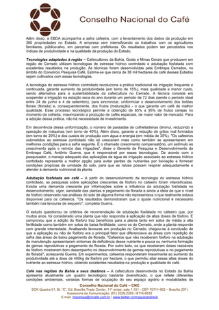 Conselho Nacional do Café – CNC
SCN Quadra 01, Bl. “C”, Ed. Brasília Trade Center, 11º andar, sala 1.101 - CEP 70711-902 – Brasília (DF)
Assessoria de Comunicação: (61) 3226-2269 / 8114-6632
E-mail: imprensa@cncafe.com.br / www.twitter.com/pauloandreck
Além disso, a EBDA acompanha a safra cafeeira, com o levantamento dos dados da produção em
360 propriedades no Estado. A empresa vem intensificando os trabalhos com os agricultores
familiares, público-alvo, em parcerias com prefeituras. Os resultados podem ser percebidos nos
índices de produtividade e na qualidade da produção do Estado.
Tecnologias adaptadas à região – Cafeicultores da Bahia, Goiás e Minas Gerais que produzem em
região de Cerrado utilizam tecnologias de estresse hídrico controlado e adubação fosfatada com
excelentes resultados na produção. As técnicas foram desenvolvidas pela Embrapa Cerrados, no
âmbito do Consórcio Pesquisa Café. Estima-se que cerca de 36 mil hectares de café desses Estados
sejam cultivados com essas tecnologias.
A tecnologia do estresse hídrico controlado revoluciona a prática tradicional da irrigação frequente e
continuada, garante aumento da produtividade (em torno de 15%), mais qualidade e menor custo,
sendo alternativa para a sustentabilidade da cafeicultura no Cerrado. A técnica consiste em
suspender a irrigação na estação seca do ano durante um período de 72 dias (sendo o período ideal
entre 24 de junho e 4 de setembro), para sincronizar, uniformizar o desenvolvimento dos botões
florais (florada) e, consequentemente, dos frutos (maturação) - o que garante um café de melhor
qualidade. Esse processo tecnológico permite a obtenção de 85% a 95% de frutos cerejas no
momento da colheita, maximizando a produção de cafés especiais, de maior valor de mercado. Para
a adoção dessa prática, não há necessidade de investimento.
Em decorrência dessa uniformização, o número de passadas de colheitadeiras diminui, reduzindo a
operação de máquinas (em torno de 40%). Além disso, garante a redução de grãos mal formados
(em torno de 20%) e dos custos de produção com água e energia (em média de 35%). "Os cafeeiros
submetidos ao estresse controlado não só cresceram mais como também se apresentaram em
melhores condições para a safra seguinte. É o chamado crescimento compensatório, um estímulo ao
crescimento após o reinício das irrigações", disse o Gerente de Pesquisa e Desenvolvimento da
Embrapa Café, Antônio Guerra, que é responsável por essas tecnologias. De acordo com o
pesquisador, o manejo adequado das aplicações da água de irrigação associado ao estresse hídrico
controlado representa a melhor opção para evitar perdas de nutrientes por lixiviação e fornecer
condições propícias de umidade do solo, para que as raízes possam respirar adequadamente e
atender à demanda nutricional da planta.
Adubação fosfatada em café – A partir do desenvolvimento da tecnologia do estresse hídrico
controlado, as pesquisas sobre aplicações crescentes de fósforo no cafeeiro foram intensificadas.
Existia uma demanda crescente por informações sobre a influência da adubação fosfatada no
desenvolvimento, vigor, sanidade das plantas e pegamento da florada e ainda a ideia de que o nível
de fósforo observado nas análises do solo de alguma forma não representava o que realmente estava
disponível para os cafeeiros. "Os resultados demonstraram que o ajuste nutricional é necessário
também nas lavouras de sequeiro", completa Guerra.
O estudo questionou os critérios de recomendação de adubação fosfatada no cafeeiro que, por
muitos anos, foi considerado uma planta que não respondia à aplicação de altas doses de fósforo. E
comprovou que a adição do fósforo traz benefícios para a planta tanto em solos de média a alta
fertilidade como também em solos de baixa fertilidade, como os do Cerrado, onde a planta responde
com grande intensidade. Analisando lavouras em produção no Cerrado, chegou-se à conclusão de
que a aplicação ou não de fósforo era o principal fator que diferenciava as áreas com repetição de
safra das áreas de baixo pegamento de florada. "Cafeeiros que não receberam fósforo na adubação
de manutenção apresentaram sintomas de deficiência desse nutriente e pouca ou nenhuma formação
de gemas reprodutivas e pegamento de florada. Por outro lado, os que receberam doses razoáveis
de fósforo mostraram bom desempenho no desenvolvimento de gemas reprodutivas e no pegamento
de florada", acrescenta Guerra. Em experimentos, cafeeiros responderam linearmente ao aumento da
produtividade até a dose de 400kg de fósforo por hectare, o que permitiu aliar essas altas doses do
nutriente ao estresse hídrico, obtendo excelentes resultados na produção e qualidade do café.
Café nas regiões da Bahia e seus destinos – A cafeicultura desenvolvida no Estado da Bahia
apresenta atualmente um quadro tecnológico bastante diversificado, o que reflete diferentes
condições ambientais, variadas formas de ocupação do seu espaço agrário e modalidades de
 