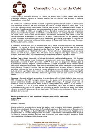 Conselho Nacional do Café – CNC
SCN Quadra 01, Bl. “C”, Ed. Brasília Trade Center, 11º andar, sala 1.101 - CEP 70711-902 – Brasília (DF)
Assessoria de Comunicação: (61) 3226-2269 / 8114-6632
E-mail: imprensa@cncafe.com.br / www.twitter.com/pauloandreck
organizações da atividade produtiva. O Estado, de acordo com a Conab, possui três regiões
produtoras principais: Cerrado e Planalto (regiões que concentram café arábica) e Atlântica
(especializada em conilon).
De acordo com a professora Sandra Elizabeth, os primeiros plantios de café arábica na Bahia datam
dos primórdios do século XX, nos municípios do Vale do Jiquiriçá, Brejões e Santa Inês - que
compõem o Planalto baiano e têm grande potencial para produção de cafés despolpados, suaves e
aromáticos. A região caracteriza-se por uma cafeicultura de base familiar, poucos recursos hídricos e
altitude entre 600m a 1380m. Já a região Oeste ou Cerrado é caracterizada por uma cafeicultura
empresarial, totalmente irrigada e mecanizada, assemelhando-se aos cafés produzidos no Cerrado
de Minas Gerais. Produz cafés naturais finos e despolpados, excelentes para serem usados em
blends destinados ao expresso. O Extremo Sul e Sul do Estado produzem um dos melhores cafés
conilon do mundo e caracterizam-se por uma cafeicultura empresarial organizada. O município de
Itabela é o maior produtor de conilon da Bahia, seguido de Teixeira de Freitas, Itamaraju, Alcobaça,
Eunápolis, Camacan e Arataca.
A professora explica ainda que, no extremo Sul e Sul da Bahia, o conilon produzido tem diferentes
destinos. Em Itabela e outros municípios, existem empresas e a Cooperativa Agrária dos
Cafeicultores de São Gabriel – Cooabriel, de São Gabriel da Palha – ES, que atuam no comércio do
conilon para os blends da indústria brasileira. Já no Planalto e Oeste, o arábica despolpado tem como
destino os EUA, Europa, Japão e Ásia. Os cafés naturais seguem para alguns países do Leste
Europeu, bem como para a indústria de torrefação do Nordeste e demais regiões do Brasil.
Café do Papa – O café consumido no Vaticano é produzido na Chapada Diamantina - BA. Trata-se
de um café 100% arábica, cereja descascado e orgânico, com pelo menos 85 pontos na escala da
Sociedade Americana de Cafés Especiais - SCAA. A cada ano, são preparadas 30 sacas para o
suprimento do Vaticano. Segundo a professora Sandra Elizabeth, a qualidade desse café deve-se às
tecnologias desenvolvidas no Brasil pelas instituições de pesquisa, ensino e extensão que atualmente
fazem parte do Consórcio Pesquisa Café. Para ela, esse sucesso se deve, também, à escolha da
variedade cultivada, às boas práticas de manejo adotadas em conformidade com as normas de
cultivo orgânico e, principalmente, à iniciativa, vontade e busca incessante do conhecimento por parte
dos gestores das fazendas Floresta e Aranquan, agraciados com um lindo cenário a 1100m de
altitude.
Números – Segundo a Conab, a área total de produção de café no Estado da Bahia é de cerca de
134 mil hectares. São 167 municípios produtores - dos quais em 80 têm grande importância no
cenário cafeeiro do Estado – que geram cerca de 250 mil empregos. A produção anual é de 1,9
milhão de sacas e a produtividade média de 14,77 sacas por hectare (Cerrado – 38,50; Planalto –
7,73; e Atlântica – 31,83). A grande maioria das propriedades (86%) está vinculada a pequenos
produtores e/ou agricultores. As demais são de médios e grandes proprietários, sendo que, desse
número, somente 5% apresentam áreas superiores a 100 hectares, concentradas no Oeste, onde a
atividade é empresarial.
Produção Integrada traz mais qualidade e segurança para frutas e verduras
Ascom Mapa
14/07/2014
Rossana Gasparini
Muitos produtores e consumidores ainda não sabem, mas o Sistema de Produção Integrada (PI-
Brasil), desenvolvido pela Coordenação de Produção Integrada da Cadeia Agrícola do Departamento
de Sistemas de Produção e Sustentabilidade da Secretaria de Desenvolvimento Agropecuário e
Cooperativismo do Ministério da Agricultura, Pecuária e Abastecimento (CPIA/DEPROS/SDC/Mapa) é
um meio de produzir alimentos seguros para o consumo, com menor impacto ambiental, maior
responsabilidade social e rastreabilidade garantida.
 