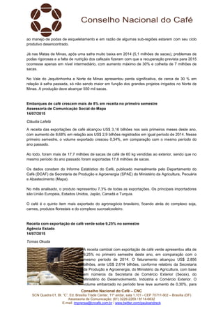Conselho Nacional do Café – CNC
SCN Quadra 01, Bl. “C”, Ed. Brasília Trade Center, 11º andar, sala 1.101 - CEP 70711-902 – Brasília (DF)
Assessoria de Comunicação: (61) 3226-2269 / 8114-6632
E-mail: imprensa@cncafe.com.br / www.twitter.com/pauloandreck
ao manejo de podas de esqueletamento e em razão de algumas sub-regiões estarem com seu ciclo
produtivo desencontrado.
Já nas Matas de Minas, após uma safra muito baixa em 2014 (5,1 milhões de sacas), problemas de
podas rigorosas e a falta de nutrição dos cafezais fizeram com que a recuperação prevista para 2015
ocorresse apenas em nível intermediário, com aumento máximo de 30% e colheita de 7 milhões de
sacas.
No Vale do Jequitinhonha e Norte de Minas apresentou perda significativa, de cerca de 30 % em
relação à safra passada, só não sendo maior em função dos grandes projetos irrigados no Norte de
Minas. A produção deve alcançar 550 mil sacas.
Embarques de café crescem mais de 8% em receita no primeiro semestre
Assessoria de Comunicação Social do Mapa
14/07/2015
Cláudia Lafetá
A receita das exportações de café alcançou US$ 3,16 bilhões nos seis primeiros meses deste ano,
com aumento de 8,68% em relação aos US$ 2,9 bilhões registrados em igual período de 2014. Nesse
primeiro semestre, o volume exportado cresceu 0,34%, em comparação com o mesmo período do
ano passado.
Ao todo, foram mais de 17,7 milhões de sacas de café de 60 kg vendidas ao exterior, sendo que no
mesmo período do ano passado foram exportadas 17,6 milhões de sacas.
Os dados constam do Informe Estatístico do Café, publicado mensalmente pelo Departamento do
Café (DCAF) da Secretaria de Produção e Agroenergia (SPAE) do Ministério da Agricultura, Pecuária
e Abastecimento (Mapa).
No mês analisado, o produto representou 7,3% de todas as exportações. Os principais importadores
são União Europeia, Estados Unidos, Japão, Canadá e Turquia.
O café é o quinto item mais exportado do agronegócio brasileiro, ficando atrás do complexo soja,
carnes, produtos florestais e do complexo sucroalcooleiro.
Receita com exportação de café verde sobe 9,25% no semestre
Agência Estado
14/07/2015
Tomas Okuda
A receita cambial com exportação de café verde apresentou alta de
9,25% no primeiro semestre deste ano, em comparação com o
mesmo período de 2014. O faturamento alcançou US$ 2,856
bilhões, ante US$ 2,614 bilhões, conforme relatório da Secretaria
de Produção e Agroenergia, do Ministério da Agricultura, com base
em números da Secretaria de Comércio Exterior (Secex), do
Ministério do Desenvolvimento, Indústria e Comércio Exterior. O
volume embarcado no período teve leve aumento de 0,30%, para
 