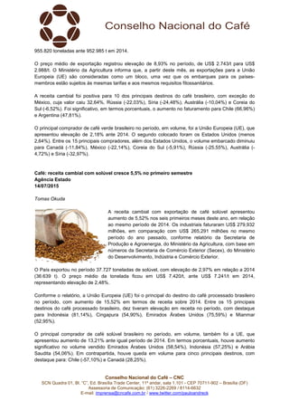 Conselho Nacional do Café – CNC
SCN Quadra 01, Bl. “C”, Ed. Brasília Trade Center, 11º andar, sala 1.101 - CEP 70711-902 – Brasília (DF)
Assessoria de Comunicação: (61) 3226-2269 / 8114-6632
E-mail: imprensa@cncafe.com.br / www.twitter.com/pauloandreck
955.820 toneladas ante 952.985 t em 2014.
O preço médio de exportação registrou elevação de 8,93% no período, de US$ 2.743/t para US$
2.988/t. O Ministério da Agricultura informa que, a partir deste mês, as exportações para a União
Europeia (UE) são consideradas como um bloco, uma vez que os embarques para os países-
membros estão sujeitos às mesmas tarifas e aos mesmos requisitos fitossanitários.
A receita cambial foi positiva para 10 dos principais destinos do café brasileiro, com exceção do
México, cuja valor caiu 32,64%, Rússia (-22,03%), Síria (-24,48%), Austrália (-10,04%) e Coreia do
Sul (-6,52%). Foi significativo, em termos porcentuais, o aumento no faturamento para Chile (66,96%)
e Argentina (47,81%).
O principal comprador de café verde brasileiro no período, em volume, foi a União Europeia (UE), que
apresentou elevação de 2,18% ante 2014. O segundo colocado foram os Estados Unidos (menos
2,64%). Entre os 15 principais compradores, além dos Estados Unidos, o volume embarcado diminuiu
para Canadá (-11,84%), México (-22,14%), Coreia do Sul (-5,91%), Rússia (-25,55%), Austrália (-
4,72%) e Síria (-32,97%).
Café: receita cambial com solúvel cresce 5,5% no primeiro semestre
Agência Estado
14/07/2015
Tomas Okuda
A receita cambial com exportação de café solúvel apresentou
aumento de 5,52% nos seis primeiros meses deste ano, em relação
ao mesmo período de 2014. Os industriais faturaram US$ 279,932
milhões, em comparação com US$ 265,291 milhões no mesmo
período do ano passado, conforme relatório da Secretaria de
Produção e Agroenergia, do Ministério da Agricultura, com base em
números da Secretaria de Comércio Exterior (Secex), do Ministério
do Desenvolvimento, Indústria e Comércio Exterior.
O País exportou no período 37.727 toneladas de solúvel, com elevação de 2,97% em relação a 2014
(36.639 t). O preço médio da tonelada ficou em US$ 7.420/t, ante US$ 7.241/t em 2014,
representando elevação de 2,48%.
Conforme o relatório, a União Europeia (UE) foi o principal do destino do café processado brasileiro
no período, com aumento de 15,52% em termos de receita sobre 2014. Entre os 15 principais
destinos do café processado brasileiro, dez tiveram elevação em receita no período, com destaque
para Indonésia (81,14%), Cingapura (54,90%), Emirados Árabes Unidos (75,59%) e Mianmar
(52,95%).
O principal comprador de café solúvel brasileiro no período, em volume, também foi a UE, que
apresentou aumento de 13,21% ante igual período de 2014. Em termos porcentuais, houve aumento
significativo no volume vendido Emirados Árabes Unidos (58,54%), Indonésia (57,25%) e Arábia
Saudita (54,06%). Em contrapartida, houve queda em volume para cinco principais destinos, com
destaque para: Chile (-57,10%) e Canadá (28,25%).
 