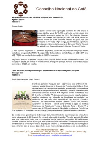 Conselho Nacional do Café – CNC
SCN Quadra 01, Bl. “C”, Ed. Brasília Trade Center, 11º andar, sala 1.101 - CEP 70711-902 – Brasília (DF)
Assessoria de Comunicação: (61) 3226-2269 / 8114-6632
E-mail: imprensa@cncafe.com.br / www.twitter.com/pauloandreck
Receita cambial com café torrado e moído cai 11% no semestre
Agência Estado
14/07/2015
Tomas Okuda
A receita cambial com exportação brasileira de café torrado e
moído registrou queda de 10,98% no primeiro semestre deste ano,
em relação ao mesmo período de 2014. Os industriais faturaram
US$ 5,042 milhões, em comparação com US$ 5,664 milhões no
mesmo período de 2014, conforme relatório divulgado hoje pela
Secretaria de Produção e Agroenergia, do Ministério da Agricultura,
com base em números da Secretaria de Comércio Exterior (Secex),
do Ministério do Desenvolvimento, Indústria e Comércio Exterior.
O País exportou no período 811 toneladas do produto, volume 11,10% maior em relação ao mesmo
período do ano passado (730 t). O preço médio da tonelada no período ficou em US$ 6.217, ante
US$ 7.759/t, representando diminuição de 19,87% no período.
Segundo o relatório, os Estados Unidos foram o principal destino do café processado brasileiro, com
redução de 23,34% em termos de receita cambial. O segundo principal mercado foi a União Europeia
(aumento de 22,90% em receita).
Cafés do Brasil: IX Simpósio inaugura nova tendência de apresentação da pesquisa
Embrapa Café
14/07/2015
Flávia Bessa e Lucas Tadeu Ferreira
Evento do Consórcio Pesquisa Café - coordenado pela Embrapa Café -
realizado a cada dois anos, o Simpósio de Pesquisa dos Cafés do Brasil
sempre teve como característica principal a apresentação e discussão de
resultados de pesquisa realizada no âmbito do Consórcio e de cenários da
cafeicultura nacional e mundial. A IX edição do evento, realizada de 24 a
26 de junho em Curitiba-PR, debateu, além de pesquisa e oportunidades e
desafios, resultados da validação de tecnologias apresentados por
produtores de café. Além disso, esta edição, cujo tema foi "Consórcio
Pesquisa Café Oportunidades e Novos Desafios", contou com o Instituto
Agronômico do Paraná – IAPAR como anfitrião e apoio do Instituto
Paranaense de Assistência Técnica e Extensão Rural – Emater-PR e
reuniu mais de 500 participantes de 14 estados brasileiros e Porto Rico e
EUA. O evento foi financiado com recursos do Fundo de Defesa da Economia Brasileira – Funcafé.
De acordo com o gerente geral da Embrapa Café, Gabriel Bartholo, a participação de cafeicultores
como palestrantes do IX Simpósio foi o grande diferencial da edição. "Acredito que este Simpósio
teve uma repercussão muito boa, principalmente porque tivemos o depoimento dos cafeicultores,
usuários finais das nossas tecnologias. Eles puderam contar como estão conseguindo melhorar sua
atividade com o apoio imprescindível da pesquisa cafeeira. O evento também trouxe informações e
conhecimentos para o avanço dos estudos e, ao mesmo tempo, sinalizou novas oportunidades e
 