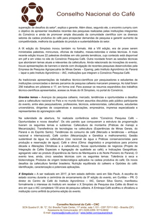 Conselho Nacional do Café – CNC
SCN Quadra 01, Bl. “C”, Ed. Brasília Trade Center, 11º andar, sala 1.101 - CEP 70711-902 – Brasília (DF)
Assessoria de Comunicação: (61) 3226-2269 / 8114-6632
E-mail: imprensa@cncafe.com.br / www.twitter.com/pauloandreck
superação de desafios do setor", explica o gerente. Além disso, segundo ele, o encontro cumpriu com
o objetivo de apresentar resultados recentes das pesquisas realizadas pelas instituições integrantes
do Consórcio e ainda de promover ampla discussão da comunidade científica com os diversos
setores da cadeia produtiva do café para prospectar demandas de pesquisa e garantir aumento da
competitividade, melhoria da qualidade do produto e sustentabilidade do setor.
A IX edição do Simpósio inovou também no formato. Até a VIII edição, era de praxe serem
ministradas palestras, minicursos, oficinas de trabalho, mesas-redondas e visitas técnicas. A mais
recente edição trouxe 22 palestras divididas em oito painéis temáticos, cujo conteúdo está disponível
em pdf e em vídeo no site do Consórcio Pesquisa Café. Outra novidade foram as sessões técnicas
que abordaram temas atuais e relevantes da cafeicultura. Ainda relacionado às inovações do evento,
houve apresentações de banners e stands com divulgação de recentes pesquisas desenvolvidas pela
Empresa de Pesquisa Agropecuária de Minas Gerais – Epamig, pelo Instituto Agronômico do Paraná
– Iapar e pelo Instituto Agronômico – IAC, instituições que integram o Consórcio Pesquisa Café.
As tradicionais apresentações de trabalhos técnico-científicos por pesquisadores e estudantes de
instituições consorciadas e demais parceiros da pesquisa cafeeira marcaram presença. Ao total foram
256 trabalhos em pôsteres e 17, em forma oral. Para acessar os resumos expandidos dos trabalhos
técnico-científicos apresentados, acesse os Anais do IX Simpósio, no portal do Consórcio.
Grandes temas – Avanços da pesquisa cafeeira, mercado, tendências e oportunidades e desafios
para a cafeicultura nacional no País e no mundo foram assuntos discutidos pelo público participante
do evento, entre eles pesquisadores, professores, técnicos, extensionistas, cafeicultores, estudantes
universitários, dirigentes de cooperativas e associações, empresários, imprensa especializada e
representantes do agronegócio café.
Na solenidade de abertura, foi realizada conferência sobre "Consórcio Pesquisa Café –
Oportunidades e novos desafios". Os oito painéis que compuseram a estrutura da programação
tiveram os seguintes temas e subtemas: Cafeicultura de montanha (Práticas de manejo e
Mecanização); Transferência de tecnologias na cafeicultura (Experiências de Minas Gerais, do
Paraná e do Espírito Santo); Tendências do consumo de café (Mercado e tendências – enfoque
nacional e internacional); Café conilon (Mecanização e Genética e melhoramento); Gestão
sustentável da água na cafeicultura (Uso racional da água e Práticas conservacionistas para
produção e reservação de água); Café e clima (Clima: diagnóstico e prognósticos para próxima
década e Alterações Climáticas e a cafeicultura); Novas oportunidades de negócios (Projeto de
Integração de Cafés Especiais e Agregação de qualidade ao café); e Indicações Geográficas:
agregando valor ao produto (Experiência da Serra da Mantiqueira e do Norte Pioneiro do Paraná). O
evento teve, ainda, cinco sessões técnicas com os seguintes temas: Tolerância à seca e
biotecnologia; Produtos de origem biotecnológica aplicados na cadeia produtiva do café; Os novos
desafios da cafeicultura familiar brasileira; Nutrição equilibrada do cafeeiro e Opióides do café:
identificação, caracterização e potenciais aplicações.
X Simpósio – A ser realizado em 2017, já tem estado definido: será em São Paulo. A escolha do
estado ocorreu durante a cerimônia de encerramento da 9º edição do evento, em Curitiba – PR. O
diretor do Centro de Café do Instituto Agronômico – IAC, Gerson Silva Giomo, manifestou
formalmente o interesse do Instituto em receber o X Simpósio de Pesquisa dos Cafés do Brasil no
ano em que o IAC completará 130 anos de pesquisa cafeeira. A Embrapa Café acolheu e oficializou a
instituição como anfitriã da próxima edição do evento.
 