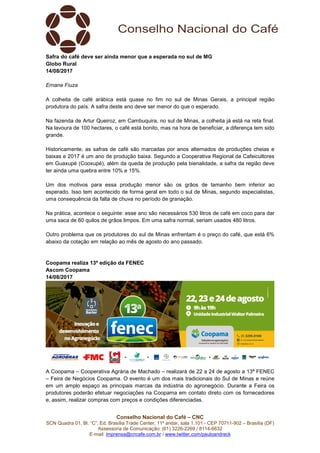Conselho Nacional do Café – CNC
SCN Quadra 01, Bl. “C”, Ed. Brasília Trade Center, 11º andar, sala 1.101 - CEP 70711-902 – Brasília (DF)
Assessoria de Comunicação: (61) 3226-2269 / 8114-6632
E-mail: imprensa@cncafe.com.br / www.twitter.com/pauloandreck
Safra do café deve ser ainda menor que a esperada no sul de MG
Globo Rural
14/08/2017
Ernane Fiuza
A colheita de café arábica está quase no fim no sul de Minas Gerais, a principal região
produtora do país. A safra deste ano deve ser menor do que o esperado.
Na fazenda de Artur Queiroz, em Cambuquira, no sul de Minas, a colheita já está na reta final.
Na lavoura de 100 hectares, o café está bonito, mas na hora de beneficiar, a diferença tem sido
grande.
Historicamente, as safras de café são marcadas por anos alternados de produções cheias e
baixas e 2017 é um ano de produção baixa. Segundo a Cooperativa Regional de Cafeicultores
em Guaxupé (Cooxupé), além da queda de produção pela bienalidade, a safra da região deve
ter ainda uma quebra entre 10% e 15%.
Um dos motivos para essa produção menor são os grãos de tamanho bem inferior ao
esperado. Isso tem acontecido de forma geral em todo o sul de Minas, segundo especialistas,
uma consequência da falta de chuva no período de granação.
Na prática, acontece o seguinte: esse ano são necessários 530 litros de café em coco para dar
uma saca de 60 quilos de grãos limpos. Em uma safra normal, seriam usados 480 litros.
Outro problema que os produtores do sul de Minas enfrentam é o preço do café, que está 6%
abaixo da cotação em relação ao mês de agosto do ano passado.
Coopama realiza 13ª edição da FENEC
Ascom Coopama
14/08/2017
A Coopama – Cooperativa Agrária de Machado – realizará de 22 a 24 de agosto a 13ª FENEC
– Feira de Negócios Coopama. O evento é um dos mais tradicionais do Sul de Minas e reúne
em um amplo espaço as principais marcas da indústria do agronegócio. Durante a Feira os
produtores poderão efetuar negociações na Coopama em contato direto com os fornecedores
e, assim, realizar compras com preços e condições diferenciadas.
 