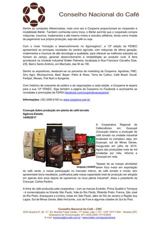 Conselho Nacional do Café – CNC
SCN Quadra 01, Bl. “C”, Ed. Brasília Trade Center, 11º andar, sala 1.101 - CEP 70711-902 – Brasília (DF)
Assessoria de Comunicação: (61) 3226-2269 / 8114-6632
E-mail: imprensa@cncafe.com.br / www.twitter.com/pauloandreck
Dentre as condições diferenciadas, mais uma vez a Coopama proporcionará ao cooperado a
modalidade Bárter. Também conhecida como troca, o Bárter permite que o cooperado compre
máquinas, insumos, implementos e até mesmo motos e veículos utilitários, tendo como moeda
de pagamento sua própria produção, seja ela café ou soja.
Com o mote “Inovação e desenvolvimento no Agronegócio”, a 13ª edição da FENEC
apresentará as principais novidades do cenário agrícola, com máquinas de última geração,
implementos e insumos de alta tecnologia e qualidade, para oferecer as melhores soluções ao
homem do campo, gerando desenvolvimento e rentabilidade ao produtor rural. A feira
acontecerá na Unidade Industrial Walter Palmeira, localizada à Rua Francisco Carvalho Dias,
235, Bairro Santo Antônio, em Machado, das 9h às 19h.
Dentre os expositores, destacam-se os parceiros de marketing da Coopama: Agrobras, FMC,
Giro Agro, Microquímica, Basf, Bayer, Palini & Alves, Terra de Cultivo, Café Brasil, Ducal,
Fertipar, Mosaic, Poli Nutri e Syngenta.
Com histórico de crescente de público e de negociações a cada edição, a Coopama te espera
para a sua 13ª FENEC. Siga também a página da Coopama no Facebook e acompanhe as
novidades e promoções da FEIRA (facebook.com/cooperativacoopama).
Informações: (35) 3295-0100 ou www.coopama.com.br.
Cooxupé dobra produção em planta de café torrado
Agência Estado
14/08/2017
A Cooperativa Regional de
Cafeicultores em Guaxupé
(Cooxupé) dobrou a produção de
café torrado na unidade industrial
localizada no complexo Japy, em
Guaxupé, sul de Minas Gerais,
inaugurada em julho de 2015.
Agora são produzidas mais de mil
toneladas por mês, informa a
Cooxupé em nota.
"Apesar de as nossas atividades
terem foco maior em exportação
do café verde, a nossa participação no mercado interno, de café torrado e moído, tem
apresentado bons resultados, justificados pela nossa capacidade total de produção ser atingida
em apenas dois anos depois de operarmos na nova planta industrial", disse o presidente da
Cooxupé, Carlos Paulino.
A linha de café produzida pela cooperativa - com as marcas Evolutto, Prima Qualità e Terrazza
- é comercializada na Grande São Paulo, Vale do Rio Pardo, Ribeirão Preto, Franca, São José
do Rio Preto, Araraquara e Limeira, todas em São Paulo, além do Rio de Janeiro e Região dos
Lagos; Sul de Minas Gerais; Belo Horizonte, Juiz de Fora e algumas cidades do Sul do País.
 