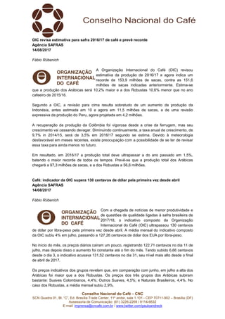 Conselho Nacional do Café – CNC
SCN Quadra 01, Bl. “C”, Ed. Brasília Trade Center, 11º andar, sala 1.101 - CEP 70711-902 – Brasília (DF)
Assessoria de Comunicação: (61) 3226-2269 / 8114-6632
E-mail: imprensa@cncafe.com.br / www.twitter.com/pauloandreck
OIC revisa estimativa para safra 2016/17 de café e prevê recorde
Agência SAFRAS
14/08/2017
Fábio Rübenich
A Organização Internacional do Café (OIC) revisou
estimativa da produção de 2016/17 e agora indica um
recorde de 153,9 milhões de sacas, contra as 151,6
milhões de sacas indicadas anteriormente. Estima-se
que a produção dos Arábicas será 10,2% maior e a dos Robustas 10,6% menor que no ano
cafeeiro de 2015/16.
Segundo a OIC, a revisão para cima resulta sobretudo de um aumento da produção da
Indonésia, antes estimada em 10 e agora em 11,5 milhões de sacas, e de uma revisão
expressiva da produção do Peru, agora projetada em 4,2 milhões.
A recuperação da produção da Colômbia foi vigorosa desde a crise da ferrugem, mas seu
crescimento vai cessando devagar. Diminuindo continuamente, a taxa anual de crescimento, de
9,7% in 2014/15, será de 3,5% em 2016/17 segundo se estima. Devido à meteorologia
desfavorável em meses recentes, existe preocupação com a possibilidade de se ter de revisar
essa taxa para ainda menos no futuro.
Em resultado, em 2016/17 a produção total deve ultrapassar a do ano passado em 1,5%,
batendo o maior recorde de todos os tempos. Prevê-se que a produção total dos Arábicas
chegará a 97,3 milhões de sacas, e a dos Robustas a 56,6 milhões.
Café: indicador da OIC supera 130 centavos de dólar pela primeira vez desde abril
Agência SAFRAS
14/08/2017
Fábio Rübenich
Com a chegada de notícias de menor produtividade e
de questões de qualidade ligadas à safra brasileira de
2017/18, o indicativo composto da Organização
Internacional do Café (OIC) ultrapassou 130 centavos
de dólar por libra-peso pela primeira vez desde abril. A média mensal do indicativo composto
da OIC subiu 4% em julho, passando a 127,26 centavos de dólar dos EUA por libra-peso.
No início do mês, os preços diários caíram um pouco, registrando 122,71 centavos no dia 11 de
julho, mas depois disso o aumento foi constante até o fim do mês. Tendo subido 6,66 centavos
desde o dia 3, o indicativo acusava 131,52 centavos no dia 31, seu nível mais alto desde o final
de abril de 2017.
Os preços indicativos dos grupos revelam que, em comparação com junho, em julho a alta dos
Arábicas foi maior que a dos Robustas. Os preços dos três grupos dos Arábicas subiram
bastante: Suaves Colombianos, 4,4%; Outros Suaves, 4,5%; e Naturais Brasileiros, 4,4%. No
caso dos Robustas, a média mensal subiu 2,9%.
 