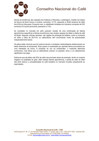 Conselho Nacional do Café – CNC
SCN Quadra 01, Bl. “C”, Ed. Brasília Trade Center, 11º andar, sala 1.101 - CEP 70711-902 – Brasília (DF)
Assessoria de Comunicação: (61) 3226-2269 / 8114-6632
E-mail: imprensa@cncafe.com.br / www.twitter.com/pauloandreck
Devido às tendências das cotações dos Arábicas e Robustas, a arbitragem, medida nas bolsas
de futuros de Nova Iorque e Londres, aumentou 13,1%, passando a 39,68 centavos de dólar
dos EUA por libra-peso. Enquanto isso, a volatilidade intradiária do indicativo composto da OIC
aumentou 0,5 ponto percentual, passando a 7,5%.
As novidades no mercado em julho parecem resultar de uma combinação de fatores
agronômicos específicos e fatores econômicos mais amplos capazes de afetar a oferta de café
do Brasil. Segundo notícias recentes, nas regiões de produção de Arábica, onde no momento
se colhe a safra de 2017/18, os cafeicultores vêm encontrando níveis de produtividade
inesperadamente baixos.
Os grãos estão menores que de costume devido a condições meteorológicas desfavoráveis em
fases anteriores da temporada. Esse quadro é exacerbado por grandes danos provocados por
uma infestação da broca. A proibição do uso do endossulfan, o inseticida altamente
controverso, mas eficaz que os cafeicultores usavam no passado, levou a um alastramento
significativo da praga.
Estima-se que ela afetou até 30% da safra nas principais áreas de produção, tendo um impacto
negativo na qualidade do grão. Além desses fatores agronômicos, a perda de valor do dólar
dos EUA reduziu a competitividade do café brasileiro no mercado mundial, prejudicando as
exportações.
 