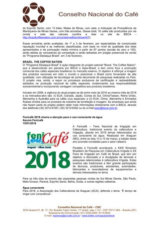 Conselho Nacional do Café – CNC
SCN Quadra 01, Bl. “C”, Ed. Brasília Trade Center, 11º andar, sala 1.101 - CEP 70711-902 – Brasília (DF)
Assessoria de Comunicação: (61) 3226-2269 / 8114-6632
E-mail: imprensa@cncafe.com.br / www.twitter.com/pauloandreck
do Espírito Santo, com 13 lotes; Matas de Minas, com sete; e Indicação de Procedência da
Mantiqueira de Minas Gerais, com três amostras. Desse total, 16 cafés são produzidos por via
úmida e sete são naturais (confira a lista no site da BSCA -
http://brazilcoffeenation.com.br/contest-edition/show/id/7).
Essas amostras serão avaliadas, de 1º a 3 de fevereiro, por especialistas de comprovada
reputação mundial e as melhores classificadas, com base no nível de qualidade dos lotes
apresentados e da pontuação média mínima a partir de 87 pontos (escala de zero a 100),
serão eleitas as vencedoras da competição e serão leiloadas em pregão presencial de venda
do “Programa Destaque Brasil”, em 3 de fevereiro.
BRAZIL. THE COFFEE NATION
O “Programa Destaque Brasil” é ação integrante do projeto setorial "Brazil. The Coffee Nation",
que é desenvolvido em parceria por BSCA e Apex-Brasil, e tem como foco a promoção
comercial dos cafés especiais brasileiros no mercado externo. O objetivo é reforçar a imagem
dos produtos nacionais em todo o mundo e posicionar o Brasil como fornecedor de alta
qualidade, com utilização de tecnologia de ponta decorrente de pesquisas realizadas no País.
O projeto visa, ainda, a expor os processos exclusivos de certificação e rastreabilidade
adotados na produção nacional de cafés especiais, evidenciando sua responsabilidade
socioambiental e incorporando vantagem competitiva aos produtos brasileiros.
Iniciado em 2008, a vigência do atual projeto se dá entre maio de 2016 ao mesmo mês de 2018
e os mercados-alvo são: (i) EUA, Canadá, Japão, Coreia do Sul, China/Taiwan, Reino Unido,
Alemanha e Austrália para os cafés crus especiais; e (ii) EUA, China, Alemanha e Emirados
Árabes Unidos para os produtos da indústria de torrefação e moagem. As empresas que ainda
não fazem parte do projeto podem obter mais informações diretamente com a BSCA, através
dos telefones (35) 3212-4705 / (35) 3212-6302 ou do e-mail exec@bsca.com.br.
Fenicafé 2018 chama a atenção para o uso consciente da água
Ascom Fenicafé
15/01/2018
A Fenicafé – Feira Nacional de Irrigação em
Cafeicultura, tradicional evento da cafeicultura e
irrigação, aborda em 2018 temas relacionados ao
uso consciente da água. Realizada em Araguari
(MG), entre os dias 13 a 15 de março, a edição deste
ano promete novidades para o setor cafeeiro.
Paralelo à Fenicafé acontecerá, o XXIII Simpósio
Brasileiro de Pesquisa em Cafeicultura Irrigada e XX
Feira de Irrigação em Café do Brasil, que tem por
objetivo a discussão e a divulgação de técnicas e
pesquisas relacionadas à cafeicultura irrigada. Estes
eventos são tradicionais e têm grande participação
de técnicos, produtores, estudantes, autoridades,
fabricantes e revendedores de equipamentos e
demais interessados no tema.
Para os três dias de evento são esperadas pessoas vindas de Sul Minas Gerais, São Paulo,
Mato Grosso, Paraná, Espírito Santo, Bahia, Goiás, e outras regiões cafeeiras.
Água consciente
Para 2018, a Associação dos Cafeicultores de Araguari (ACA), defende o tema: “É tempo de
irrigar com consciência”.
 