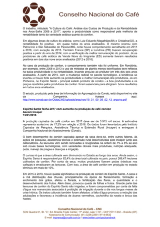Conselho Nacional do Café – CNC
SCN Quadra 01, Bl. “C”, Ed. Brasília Trade Center, 11º andar, sala 1.101 - CEP 70711-902 – Brasília (DF)
Assessoria de Comunicação: (61) 3226-2269 / 8114-6632
E-mail: imprensa@cncafe.com.br / www.twitter.com/pauloandreck
O trabalho, intitulado "A Cultura do Café: Análise dos Custos de Produção e da Rentabilidade
nos Anos-Safra 2008 a 2017", aponta a produtividade como responsável pela melhoria de
rentabilidade tanto da variedade arábica quanto do conilon.
Em algumas áreas de cultivo do arábica, como Luiz Eduardo Magalhães/BA e Cristalina/GO, a
rentabilidade foi positiva em quase todos os anos analisados. O mesmo ocorreu com
Patrocínio e São Sebastião do Paraíso/MG, onde houve comportamento semelhante em 2011
a 2016, com exceção de 2013. Também Franca (SP) e Londrina (PR) tiveram recuperação
positiva a partir do ano de 2014, com a verificação de melhor remuneração do produtor. Já os
produtores de café arábica de Venda Nova do Imigrante (ES) somente tiveram resultados
positivos em dois dos nove anos analisados (2012 e 2016).
No caso da produção de conilon, o comportamento também não foi uniforme. Em Rondônia,
por exemplo, entre 2008 e 2013 o uso de métodos de plantio menos tecnificados teve reflexos
na baixa produtividade e na rentabilidade, levando prejuízo ao produtor em três dos seis anos
analisados. A partir de 2015, com a mudança radical no pacote tecnológico, a tendência se
inverteu e houve forte aumento na produtividade e melhor remuneração dos produtores. Já em
Pinheiros, no Espírito Santo - principal estado produtor de conilon - a boa produtividade e os
preços recebidos pelos produtores de conilon foram essenciais para atingirem bons resultados
em todos anos analisados.
O estudo, produzido pela área de Informação do Agronegócio da Conab, está disponível no site
da Companhia. Acesse aqui.
http://www.conab.gov.br/OlalaCMS/uploads/arquivos/18_01_09_08_52_43_arquivo.pdf
Espírito Santo fecha 2017 com aumento na produção de café conilon
Ascom Incaper
15/01/2018
A produção capixaba de café conilon em 2017 deve ser de 5.915 mil sacas. A estimativa
representa acréscimo de 17,5% em relação a 2016. Os dados foram levantados pelo Instituto
Capixaba de Pesquisa, Assistência Técnica e Extensão Rural (Incaper) e entregues à
Companhia Nacional de Abastecimento (Conab).
O bom desempenho do conilon capixaba apesar da seca deve-se, entre outros fatores, às
ações de pesquisa, assistência técnica e extensão rural desenvolvidas pelo Incaper junto aos
cafeicultores. As lavouras vêm sendo renovadas e revigoradas na ordem de 7% a 8% ao ano
sob novas bases tecnológicas, com variedades clonais mais produtivas, nutrição adequada,
poda, manejo de pragas e doenças e irrigação.
O curioso é que a área cultivada vem diminuindo no Estado ao longo dos anos. Ainda assim, o
Espírito Santo é responsável por 62,4% da área total cultivada no país: possui 266,47 hectares
cultivados de conilon. Por conta da seca, muitos produtores fizeram podas drásticas nos
cafezais e erradicaram as lavouras. Com isso, a área de café conilon em produção no estado
diminuiu em mais de 10%.
Em 2015 e 2016, houve queda significativa na produção de conilon do Espírito Santo. A seca e
a má distribuição das chuvas, principalmente na época de florescimento, formação e
enchimento dos grãos, afetou a florada, a fertilização das flores, a quantidade e o
desenvolvimento dos frutos. Além disso, provocou queda de folhas e frutos. Grande parte das
lavouras de conilon do Espírito Santo são irrigadas, e foram comprometidas por conta da falta
d’água nos mananciais associada à proibição de irrigação durante o dia nos longos meses de
crise hídrica. Os tratos culturais também foram afetados: a falta d’água provocou a redução das
adubações e favoreceu a incidência de ácaros vermelhos, cochonilha da roseta e broca das
hastes.
 