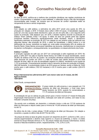 Conselho Nacional do Café – CNC
SCN Quadra 01, Bl. “C”, Ed. Brasília Trade Center, 11º andar, sala 1.101 - CEP 70711-902 – Brasília (DF)
Assessoria de Comunicação: (61) 3226-2269 / 8114-6632
E-mail: imprensa@cncafe.com.br / www.twitter.com/pauloandreck
Ao final de 2016, verificou-se a melhora das condições climáticas nas regiões produtoras de
conilon. Empreendedor e adaptado a esta realidade, o cafeicultor lançou mão das tecnologias
recomendadas pelo Incaper, de maneira que as lavouras de conilon capixabas estão se
recuperando da seca e sendo revigoradas.
Arábica
Com relação ao café arábica, a estimativa de safra 2017 prevê uma queda de 25% na
produção em relação a 2016. O Estado deve colher 2.950 mil sacas. A bienalidade negativa
pode ser uma das causas deste decréscimo: após um ano de safra alta, o ano seguinte sofre
queda na produção. Vale destacar que, em 2016, o Estado registrou recorde na produção de
arábica: foram colhidas 3.932,1 mil sacas. O efeito da seca em grande parte das regiões
produtoras também influenciou significativamente neste resultado. Assim, o decréscimo
significativo estimado na produção de 2017 em relação ao ano anterior pode ser atribuído aos
seguintes fatores: alta produção de 2016, o efeito da bienalidade, o déficit hídrico e a má
distribuição de chuvas, sobretudo na região sul, onde estão concentrados 40% do arábica do
Espírito Santo. Estes fatores provocaram desfolhas nas lavouras, interferências no crescimento
da planta e na floração e, consequentemente, na quantidade e no desenvolvimento dos frutos.
Arábica + conilon
A produção capixaba de café caiu em 2017 em comparação à safra registrada em 2016. No
geral, a safra 2017 de café no Espírito Santo fechou em 8.865 mil sacas beneficiadas, sendo
35,28% de arábica e 64,72% de conilon. As condições climáticas desfavoráveis atravessadas
pelas lavouras de conilon em 2016 e a falta de mudas para plantio levaram a uma forte
redução de área, além do ciclo de bienalidade negativa no arábica, resultando numa queda de
1,1% na produção. O levantamento também indica o tamanho da área em produção no Estado:
385.538 hectares. A produtividade média é de 22,9 sacas por hectare, sendo a média de 19,65
scs/ha para o café arábica (150.123 hectares) e 25,13 scs/ha para o café conilon (235.415
hectares).
Preço internacional do café termina 2017 com menor valor em 21 meses, diz OIC
Agência Estado
15/01/2018
Célia Froufe, correspondente
O preço médio do café encerrou o ano passado em 114
centavos de dólar por libra-peso, o nível mais baixo
desde fevereiro de 2016, quando foi comercializado a
111,75 centavos de dólar por libra-peso.
A constatação de que os valores do grão caíram para o menor nível em 21 meses foi feita pela
Organização Internacional do Café (OIC), instituição com sede em Londres, com base no seu
indicador composto de preço.
De acordo com a entidade, em dezembro, o indicador iniciou o mês em 117,30 centavos de
dólar por libra-peso e depois cedeu para a mínima de 110,48 centavos de dólar por libra-peso,
no dia 12.
No último dia do mês, o preço atingiu 115,88 centavos de dólar por libra-peso. Em relação a
novembro, a queda no último mês de 2017 foi de 2,8%.
Os preços de todos os tipos de grãos recuaram em dezembro de 2017, conforme a OIC, com o
robusta experimentando o declínio mais íngreme e o Suave da Colômbia, o menor. A média
mensal do Grupo Robusta diminuiu 4,1%. Os preços médios dos Suaves Colombianos, Outros
Suaves e Naturais brasileiros caíram, respectivamente, 1,7%, 2,5% e 2,3%.
 