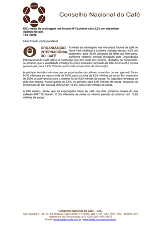 Conselho Nacional do Café – CNC
SCN Quadra 01, Bl. “C”, Ed. Brasília Trade Center, 11º andar, sala 1.101 - CEP 70711-902 – Brasília (DF)
Assessoria de Comunicação: (61) 3226-2269 / 8114-6632
E-mail: imprensa@cncafe.com.br / www.twitter.com/pauloandreck
OIC: média de arbitragem nos futuros NY/Londres caiu 3,2% em dezembro
Agência Estado
15/01/2018
Célia Froufe, correspondente
A média de arbitragem nos mercados futuros de café de
Nova York (arábica) e Londres (robusta) recuou 3,2% em
dezembro, para 46,95 centavos de dólar por libra-peso,
conforme relatório mensal divulgado pela Organização
Internacional do Café (OIC). A instituição que tem sede em Londres, ressaltou no documento,
no entanto, que a volatilidade intraday do preço indicador composto da OIC diminuiu 0,2 pontos
porcentuais, para 5,2%. Este foi quinto mês consecutivo de diminuição.
A entidade também informou que as exportações de café em novembro do ano passado foram
9,2% inferiores ao mesmo mês de 2016, para um total de 9,02 milhões de sacas. Em novembro
de 2016, o total vendido para o exterior foi de 9,93 milhões de sacas. No caso das remessas do
grão tipo arábica, houve queda de 5,5% no período, para 6,06 milhões de sacas, enquanto os
embarques do tipo robusta diminuíram 15,9%, para 2,96 milhões de sacas.
A OIC relatou, ainda, que as exportações totais de café nos dois primeiros meses do ano
cafeeiro 2017/18 ficaram 11,3% inferiores às vistas no mesmo período do anterior, em 17,62
milhões de sacas.
 