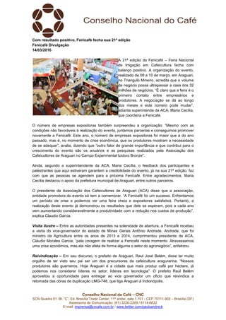 Conselho Nacional do Café – CNC
SCN Quadra 01, Bl. “C”, Ed. Brasília Trade Center, 11º andar, sala 1.101 - CEP 70711-902 – Brasília (DF)
Assessoria de Comunicação: (61) 3226-2269 / 8114-6632
E-mail: imprensa@cncafe.com.br / www.twitter.com/pauloandreck
Com resultado positivo, Fenicafé fecha sua 21ª edição
Fenicafé Divulgação
14/03/2016
A 21ª edição da Fenicafé – Feira Nacional
de Irrigação em Cafeicultura fecha com
balanço positivo. A organização do evento,
realizado de 08 a 10 de março, em Araguari,
no Triangulo Mineiro, acredita que o volume
de negócio possa ultrapassar a casa dos 32
milhões de negócios. “É claro que a feira é o
primeiro contato entre empresários e
produtores. A negociação se dá ao longo
dos meses e este número pode mudar”,
adianta superintende da ACA, Maria Cecília,
que coordena a Fenicafé.
O número de empresas expositoras também surpreendeu a organização. “Mesmo com as
condições não favoráveis à realização do evento, juntamos parcerias e conseguimos promover
novamente a Fenicafé. Este ano, o número de empresas expositoras foi maior que a do ano
passado, mas é, no momento de crise econômica, que os produtores mostram a necessidade
de se adequar”, avalia, dizendo que “outro fator de grande importância e que contribui para o
crescimento do evento são os anuários e as pesquisas realizados pela Associação dos
Cafeicultores de Araguari no Campo Experimental Izidoro Bronze”.
Ainda, segundo a superintendente da ACA, Maria Cecília, o feedback dos participantes e
palestrantes que aqui estiveram garantem a credibilidade do evento, já na sua 21ª edição, faz
com que as pessoas se agendem para a próxima Fenicafé. Entre agradecimentos, Maria
Cecília destacou o apoio da prefeitura municipal de Araguari, entre outros parceiros.
O presidente da Associação dos Cafeicultores de Araguari (ACA) disse que a associação,
entidade promotora do evento só tem a comemorar. “A Fenicafé foi um sucesso. Enfrentamos
um período de crise e podemos ver uma feira cheia e expositores satisfeitos. Portanto, a
realização deste evento já demonstrou os resultados que dele se esperam, pois a cada ano
vem aumentando consideravelmente a produtividade com a redução nos custos de produção”,
explica Claudio Garcia.
Visita ilustre – Entre as autoridades presentes na solenidade de abertura, a Fenicafé recebeu
a visita do vice-governador do estado de Minas Gerais Antônio Andrade. Andrade, que foi
ministro da Agricultura entre os anos de 2013 e 2014, cumprimentou presidente da ACA,
Cláudio Morales Garcia, “pela coragem de realizar a Fenicafé neste momento. Atravessamos
uma crise econômica, mas ela não afeta de forma alguma o setor do agronegócio”, enfatizou.
Reivindicação – Em seu discurso, o prefeito de Araguari, Raul José Belém, disse ter muito
orgulho de ter visto seu pai ser um dos precursores da cafeicultura aragurarina. “Nossos
produtores são guerreiros. Hoje Araguari é a cidade que mais produz café por hectare, já
podemos nos considerar líderes no setor; líderes em tecnologia”. O prefeito Raul Belém
aproveitou a oportunidade para entregar ao vice governador um oficio que reivindica a
retomada das obras de duplicação LMG-748, que liga Araguari à Indionópolis.
 
