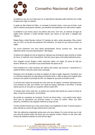 Conselho Nacional do Café – CNC
SCN Quadra 01, Bl. “C”, Ed. Brasília Trade Center, 11º andar, sala 1.101 - CEP 70711-902 – Brasília (DF)
Assessoria de Comunicação: (61) 3226-2269 / 8114-6632
E-mail: imprensa@cncafe.com.br / www.twitter.com/pauloandreck
O problema é que de uns meses para cá, os agricultores capixabas estão sofrendo com a falta
de água para irrigar os cafezais.
A região de São Gabriel da Palha, no noroeste do Espírito Santo, é terra de sol forte, muito
calor e milhares de pequenos sitiantes, que trabalham principalmente com café conilon irrigado.
O problema é que choveu pouco nos últimos dois anos. Com isso, as reservas de água da
região foram secando e muitas famílias tiveram que reduzir ou até parar a irrigação dos
cafezais.
Ângela Risse e Adeir Boecker cultivam 21 hectares de café e estão assustados. Eles contam
que, em 2015, as chuvas não passaram 430 milímetros. Um terço do que costuma chover na
região.
“Eu nunca presenciei uma seca dessa grandiosidade. Nunca, primeira vez. Esta está
realmente sendo uma seca estarrecedora”, fala Ângela.
O sistema de irrigação do sítio se baseia em represas que armazenam água durante os meses
de chuva. O casal tem cinco reservatórios. Dois tem pouca água e três estão totalmente secos.
Com irrigação normal, Ângela e Adeir costumam colher, em média, 55 sacas de café por
hectare. Nesse ano, a previsão é que produtividade não passe de 25.
Outro problema foi o calor excessivo dos últimos seis meses, que provocou o secamento e a
queda de folhas e derrubou ainda mais a produção.
Situações como da Ângela e do Adeir se repetem em toda a região. Segundo a Cooabriel, que
é a principal cooperativa de cafeicultores do Espírito Santo, a falta de água para irrigação deve
provocar uma queda na produção de 35%, em relação ao que seria uma safra normal.
O aumento dos custos de produção tem sido outra dor de cabeça. Humberto Damasceno tem
nove hectares de café, que mantém com ajuda da esposa, Neurizete e dois filhos. A família
calcula que de um ano para cá, os gastos subiram quase 40%.
“A energia subiu muito, está caro, os adubos que a gente está usando por causa do preço do
dólar, aí tudo foi aumentando”, diz Humberto.
Na opinião do presidente da Cooabriel, Toninho de Souza Neto, o que poderá trazer algum
alívio para os agricultores nos próximos meses é o preço do conilon. Afinal, com safra
pequena, a tendência é de cotações melhores ao longo do ano.
Toninho também lembra que a seca atual revelou uma fragilidade do setor: é preciso ajustar a
área cultivada ao volume de água disponível em cada sítio.
“Nós não estávamos preparados jamais para uma seca dessas. Eu nunca achava que ia dar
uma seca tão grande então nós temos que nos preparar mesmo. Plantar ou não mais café.
Porque não adianta só plantar se você não tem água”.
 