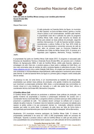 Conselho Nacional do Café – CNC
SCN Quadra 01, Bl. “C”, Ed. Brasília Trade Center, 11º andar, sala 1.101 - CEP 70711-902 – Brasília (DF)
Assessoria de Comunicação: (61) 3226-2269 / 8114-6632
E-mail: imprensa@cncafe.com.br / www.twitter.com/pauloandreck
Café com selo do Certifica Minas começa a ser vendido pela internet
Ascom Emater-MG
15/03/2016
Raquel Paes Leme
O café produzido na Fazenda Ninho da Águia, no município
do Alto Caparaó, na Zona da Mata mineira, ganhou o mundo
virtual e passou a ser comercializado também pela internet.
A propriedade onde ele é cultivado faz parte do programa
Certifica Minas Café, criado pelo Governo do Estado de
Minas para atestar as boas práticas de produção, seguindo
padrões internacionais. O café da fazenda também recebeu
recentemente o prêmio Coffee of the Year 2015 (Café do
Ano), do mais importante e concorrido concurso de café do
país, além do primeiro lugar no Concurso Estadual de
Qualidade dos Cafés de Minas Gerais 2015. O produto já é
exportado para Inglaterra, Alemanha, França, Austrália e
Japão.
A propriedade faz parte do Certifica Minas Café desde 2012. O programa é executado pela
Empresa de Assistência Técnica e Extensão Rural (Emater-MG), em parceria com o Instituto
Mineiro de Agropecuária (IMA). O selo do Certifica Minas, obtido pela fazenda, estampa a
embalagem de café. Este ano, o produto passou a fazer parte o catálogo do Café Store, um
dos mais renomados sites de vendas de café e produtos ligados à cafeicultura do país. O site
(www.cafestore.com.br) criou a série Coleção Café Store, um projeto que busca parceria direta
com produtores e microtorrefadores disponibilizando cafés especiais e exclusivos para compra
pela internet. O café da fazenda Ninho da Águia é o primeiro grão a integrar a série criada pelo
site de vendas.
“A presença no site, de certa forma, é um reconhecimento ao trabalho de certificação das
propriedades que adotam boas práticas de produção, uma gestão moderna da propriedade,
que incentivam a preservação ambiental. Além disso, a comercialização das commodities no
mundo virtual já é uma tendência do mercado e o café não podia ficar fora”, afirma o
coordenador técnico da Emater-MG, Bernardino Cangussu.
O Certifica Minas Café
O Certifica Minas Café estimula os produtores a adotarem boas práticas de produção, uma
gestão moderna da propriedade e incentiva a preservação ambiental. De acordo com o
coordenador técnico da Emater-MG, o programa orienta o produtor para que utilize práticas que
preservem a qualidade do café. “Os cuidados devem começar na colheita com a busca e
seleção de grãos maduros. O produtor deve ter bastante cuidado no processo de seleção para
separar os grãos verdes e os que avançaram demais na maturação, utilizando somente
aqueles que estão no ponto ideal. A secagem do grão deve ser feita de forma lenta e
acompanhada permanentemente para não haver fermentação indesejada” afirma Bernardino.
Atualmente, 214 municípios mineiros participam do Certifica Minas Café. O número de
propriedades certificadas é de cerca de 1.200. E 800 propriedades estão em processo de
certificação. “Quando o produtor coloca o selo do Certifica Minas no café que ele produz, ele
cria a possibilidade dos consumidores terem acesso a um café cultivado de forma sustentável e
 