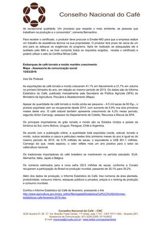 Conselho Nacional do Café – CNC
SCN Quadra 01, Bl. “C”, Ed. Brasília Trade Center, 11º andar, sala 1.101 - CEP 70711-902 – Brasília (DF)
Assessoria de Comunicação: (61) 3226-2269 / 8114-6632
E-mail: imprensa@cncafe.com.br / www.twitter.com/pauloandreck
de excepcional qualidade. Um processo que respeita o meio ambiente, as pessoas que
trabalham na produção e o consumidor”, comenta Bernardino.
Para receber o certificado, o produtor deve procurar a Emater-MG para que a empresa realize
um trabalho de assistência técnica na sua propriedade. O produtor terá prazo de cerca de um
ano para se adequar as exigências do programa. Após ter realizado as adequações ele é
auditado pelo IMA e, se tiver cumprido todos os requisitos exigidos, recebe o certificado e
poderá utilizar o selo do Certifica Minas Café.
Embarques de café torrado e moído mantêm crescimento
Mapa - Assessoria de comunicação social
15/03/2016
Inez De Podestà
As exportações de café torrado e moído cresceram 41,1% em faturamento e 21,7% em volume
no primeiro bimestre do ano, em relação ao mesmo período de 2015. Os dados são do Informe
Estatístico do Café, publicado mensalmente pela Secretaria de Política Agrícola (SPA) do
Ministério da Agricultura, Pecuária e Abastecimento (Mapa).
Apesar da quantidade de café torrado e moído ainda ser pequena – 4,5 mil sacas de 60 Kg–, o
produto exportado vem se recuperando desde 2014, com aumento de 5,9% nos dois primeiros
meses deste ano. O café solúvel também apresenta crescimento de 4,3% nesse período,
segundo Airton Camargo, assessor do Departamento de Crédito, Recursos e Riscos da SPA.
Os principais importadores do grão torrado e moído são os Estados Unidos e países da
América do Sul, como Bolívia, Uruguai, Paraguai, Chile e Argentina.
De acordo com a publicação online, a quantidade total exportada (verde, solúvel, torrado e
moído, outros extratos e casca e películas) nestes dois primeiros meses do ano é igual ao do
mesmo período de 2015, de 5,76 milhões de sacas, o equivalente a US$ 851,1 milhões.
Camargo diz que, neste aspecto, o valor reflete mais um ano positivo para o setor da
cafeicultura nacional.
Os tradicionais importadores do café brasileiro se mantiveram no período estudado: EUA,
Alemanha, Itália, Japão e Bélgica.
Os números estimados para a nova safra (50,5 milhões de sacas, conforme a Conab)
recuperam a participação do Brasil na produção mundial, passando de 30,1% para 35,2%.
Além dos dados de produção, o Informe Estatístico do Café, traz números da área plantada,
produtividade, consumo interno, estoques públicos e privados, preços e o ranking de produção
e consumo mundiais.
Confira o Informe Estatístico do Café de fevereiro, acessando o link
http://www.agricultura.gov.br/arq_editor/file/vegetal/Estatistica/Caf%C3%A9/informes-
estatisticos-cafe-fevereiro-2016.xlsx.
 