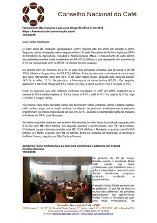 Conselho Nacional do Café – CNC
SCN Quadra 01, Bl. “C”, Ed. Brasília Trade Center, 11º andar, sala 1.101 - CEP 70711-902 – Brasília (DF)
Assessoria de Comunicação: (61) 3226-2269 / 8114-6632
E-mail: imprensa@cncafe.com.br / www.twitter.com/pauloandreck
Faturamento das lavouras e pecuária atinge R$ 515,2 bi em 2016
Mapa - Assessoria de comunicação social
14/03/2016
João Carlos Rodrigues
O valor bruto da produção agropecuária (VBP) registra alta em 2016 em relação a 2015.
Segundo dados divulgados nesta segunda-feira (14) pela Secretaria de Política Agrícola (SPA)
do Ministério da Agricultura, Pecuária e Abastecimento (Mapa), o faturamento do setor dentro
dos estabelecimentos rurais é estimado em R$ 515,2 bilhões, o que representa um aumento de
0,7% na comparação com os R$ 511,4 bilhões do ano passado.
De acordo com os números da SPA, o valor dos principais produtos das lavouras é de R$
338,6 bilhões e da pecuária, de R$ 176,6 bilhões. Entre as lavouras, o destaque é para a soja,
que deve representar este ano 36,5 % do valor desse grupo, seguida pela cana-de-açúcar,
14,5 %, e milho, 13 %. Na pecuária, a liderança é da carne bovina (42,5%). Em seguida,
aparecem a carne de frango (28,8%), o leite (14,4%), a carne suína (7,7%) e os ovos (6,6%).
Entre os produtos que vêm obtendo melhores resultados no VBP em 2016, destacam-se a
banana (+15%), batata-inglesa (+11,6%), cacau (+9,3%), café (+17,7 %), soja (+12,3 %), trigo
(+16,8%) e maçã (+25%).
“Os preços reais mais elevados neste ano favorecem vários produtos, como a batata-inglesa,
café conilon, soja, uva e maçã, embora na relação de produtos analisados nesta pesquisa
predominam os preços mais baixos do que em 2015”, assinala o coordenador-gera de Estudos
e Análises da SPA, José Gasques.
Os dados regionais mostram que o maior faturamento do valor bruto da produção agropecuária
é no Sul, com R$ 150,3 bilhões. Em seguida, aparece o Centro-Oeste, com R$ 142,6 bilhões.
O Sudeste ocupa a terceira posição, com R$ 133,9 bilhões, o Nordeste, a quarta, com R$ 49,8
bilhões, e o Norte, a quinta, com R$ 30 bilhões. Entre as unidades da federação, a liderança é
de Mato Grosso, seguido por São Paulo e Paraná.
Jamboree reúne profissionais do café para workshops e palestras em Brasília
Revista eSpresso
15/03/2016
No próximo dia 19 de março,
Brasília recebe o Jamboree Brasil
Café, evento que reúne
profissionais que trabalham com o
grão e interessados pelo tema para
discutir tendências, preparos,
produção, torrefação e
equipamentos.
A edição Centro-Oeste contará com
as palestras “O que há de novo no
mundo das cafeterias”, do jornalista
especializado em gastronomia,
Rafael Tonon, e “Extração de café:
uma visão microscópica”, do
 