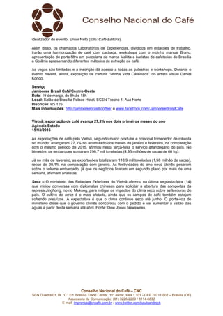 Conselho Nacional do Café – CNC
SCN Quadra 01, Bl. “C”, Ed. Brasília Trade Center, 11º andar, sala 1.101 - CEP 70711-902 – Brasília (DF)
Assessoria de Comunicação: (61) 3226-2269 / 8114-6632
E-mail: imprensa@cncafe.com.br / www.twitter.com/pauloandreck
idealizador do evento, Ensei Neto (foto: Café Editora).
Além disso, os chamados Laboratórios de Experiências, divididos em estações de trabalho,
trarão uma harmonização de café com cachaça, workshops com o moinho manual Bravo,
apresentação de porta-filtro em porcelana da marca Melitta e baristas de cafeterias de Brasília
e Goiânia apresentando diferentes métodos de extração de café.
As vagas são limitadas e a inscrição dá acesso a todas as palestras e workshops. Durante o
evento haverá, ainda, exposição de cartuns “Minha Vida Cafeinada” do artista visual Daniel
Kondo.
Serviço
Jamboree Brasil Café/Centro-Oeste
Data: 19 de março, de 8h às 18h
Local: Salão do Brasília Palace Hotel, SCEN Trecho 1, Asa Norte
Inscrição: R$ 125
Mais informações: http://jamboreebrasil.coffee/ e www.facebook.com/JamboreeBrasilCafe
Vietnã: exportação de café avança 27,3% nos dois primeiros meses do ano
Agência Estado
15/03/2016
As exportações de café pelo Vietnã, segundo maior produtor e principal fornecedor de robusta
no mundo, avançaram 27,3% no acumulado dos meses de janeiro e fevereiro, na comparação
com o mesmo período de 2015, afirmou nesta terça-feira o serviço alfandegário do país. No
bimestre, os embarques somaram 296,7 mil toneladas (4,95 milhões de sacas de 60 kg).
Já no mês de fevereiro, as exportações totalizaram 118,9 mil toneladas (1,98 milhão de sacas),
recuo de 30,1% na comparação com janeiro. As festividades do ano novo chinês pesaram
sobre o volume embarcado, já que os negócios ficaram em segundo plano por mais de uma
semana, afirmam analistas.
Seca – O ministério das Relações Exteriores do Vietnã afirmou na última segunda-feira (14)
que iniciou conversas com diplomatas chineses para solicitar a abertura das comportas da
represa Jinghong, no rio Mekong, para mitigar os impactos do clima seco sobre as lavouras do
país. O cultivo de arroz é o mais afetado, ainda que os campos de café também estejam
sofrendo prejuízos. A expectativa é que o clima continue seco até junho. O porta-voz do
ministério disse que o governo chinês concordou com o pedido e vai aumentar a vazão das
águas a partir desta semana até abril. Fonte: Dow Jones Newswires.
 