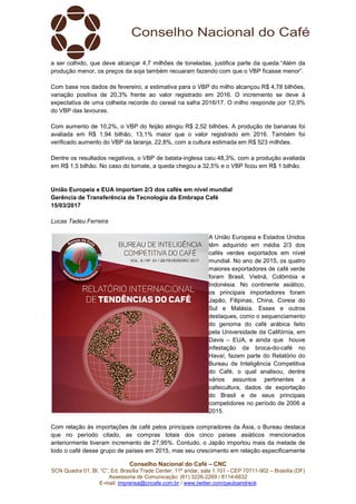 Conselho Nacional do Café – CNC
SCN Quadra 01, Bl. “C”, Ed. Brasília Trade Center, 11º andar, sala 1.101 - CEP 70711-902 – Brasília (DF)
Assessoria de Comunicação: (61) 3226-2269 / 8114-6632
E-mail: imprensa@cncafe.com.br / www.twitter.com/pauloandreck
a ser colhido, que deve alcançar 4,7 milhões de toneladas, justifica parte da queda.“Além da
produção menor, os preços da soja também recuaram fazendo com que o VBP ficasse menor”.
Com base nos dados de fevereiro, a estimativa para o VBP do milho alcançou R$ 4,78 bilhões,
variação positiva de 20,3% frente ao valor registrado em 2016. O incremento se deve à
expectativa de uma colheita recorde do cereal na safra 2016/17. O milho responde por 12,9%
do VBP das lavouras.
Com aumento de 10,2%, o VBP do feijão atingiu R$ 2,52 bilhões. A produção de bananas foi
avaliada em R$ 1,94 bilhão, 13,1% maior que o valor registrado em 2016. Também foi
verificado aumento do VBP da laranja, 22,8%, com a cultura estimada em R$ 523 milhões.
Dentre os resultados negativos, o VBP de batata-inglesa caiu 48,3%, com a produção avaliada
em R$ 1,5 bilhão. No caso do tomate, a queda chegou a 32,5% e o VBP ficou em R$ 1 bilhão.
União Europeia e EUA importam 2/3 dos cafés em nível mundial
Gerência de Transferência de Tecnologia da Embrapa Café
15/03/2017
Lucas Tadeu Ferreira
A União Europeia e Estados Unidos
têm adquirido em média 2/3 dos
cafés verdes exportados em nível
mundial. No ano de 2015, os quatro
maiores exportadores de café verde
foram Brasil, Vietnã, Colômbia e
Indonésia. No continente asiático,
os principais importadores foram
Japão, Filipinas, China, Coreia do
Sul e Malásia. Esses e outros
destaques, como o sequenciamento
do genoma do café arábica feito
pela Universidade da Califórnia, em
Davis – EUA, e ainda que houve
infestação da broca-do-café no
Havaí, fazem parte do Relatório do
Bureau de Inteligência Competitiva
do Café, o qual analisou, dentre
vários assuntos pertinentes a
cafeicultura, dados de exportação
do Brasil e de seus principais
competidores no período de 2006 a
2015.
Com relação às importações de café pelos principais compradores da Ásia, o Bureau destaca
que no período citado, as compras totais dos cinco países asiáticos mencionados
anteriormente tiveram incremento de 27,95%. Contudo, o Japão importou mais da metade de
todo o café desse grupo de países em 2015, mas seu crescimento em relação especificamente
 