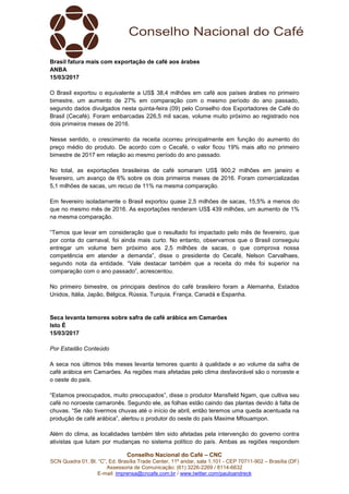 Conselho Nacional do Café – CNC
SCN Quadra 01, Bl. “C”, Ed. Brasília Trade Center, 11º andar, sala 1.101 - CEP 70711-902 – Brasília (DF)
Assessoria de Comunicação: (61) 3226-2269 / 8114-6632
E-mail: imprensa@cncafe.com.br / www.twitter.com/pauloandreck
Brasil fatura mais com exportação de café aos árabes
ANBA
15/03/2017
O Brasil exportou o equivalente a US$ 38,4 milhões em café aos países árabes no primeiro
bimestre, um aumento de 27% em comparação com o mesmo período do ano passado,
segundo dados divulgados nesta quinta-feira (09) pelo Conselho dos Exportadores de Café do
Brasil (Cecafé). Foram embarcadas 226,5 mil sacas, volume muito próximo ao registrado nos
dois primeiros meses de 2016.
Nesse sentido, o crescimento da receita ocorreu principalmente em função do aumento do
preço médio do produto. De acordo com o Cecafé, o valor ficou 19% mais alto no primeiro
bimestre de 2017 em relação ao mesmo período do ano passado.
No total, as exportações brasileiras de café somaram US$ 900,2 milhões em janeiro e
fevereiro, um avanço de 6% sobre os dois primeiros meses de 2016. Foram comercializadas
5,1 milhões de sacas, um recuo de 11% na mesma comparação.
Em fevereiro isoladamente o Brasil exportou quase 2,5 milhões de sacas, 15,5% a menos do
que no mesmo mês de 2016. As exportações renderam US$ 439 milhões, um aumento de 1%
na mesma comparação.
“Temos que levar em consideração que o resultado foi impactado pelo mês de fevereiro, que
por conta do carnaval, foi ainda mais curto. No entanto, observamos que o Brasil conseguiu
entregar um volume bem próximo aos 2,5 milhões de sacas, o que comprova nossa
competência em atender a demanda”, disse o presidente do Cecafé, Nelson Carvalhaes,
segundo nota da entidade. “Vale destacar também que a receita do mês foi superior na
comparação com o ano passado”, acrescentou.
No primeiro bimestre, os principais destinos do café brasileiro foram a Alemanha, Estados
Unidos, Itália, Japão, Bélgica, Rússia, Turquia, França, Canadá e Espanha.
Seca levanta temores sobre safra de café arábica em Camarões
Isto É
15/03/2017
Por Estadão Conteúdo
A seca nos últimos três meses levanta temores quanto à qualidade e ao volume da safra de
café arábica em Camarões. As regiões mais afetadas pelo clima desfavorável são o noroeste e
o oeste do país.
“Estamos preocupados, muito preocupados”, disse o produtor Mansfield Ngam, que cultiva seu
café no noroeste camaronês. Segundo ele, as folhas estão caindo das plantas devido à falta de
chuvas. “Se não tivermos chuvas até o início de abril, então teremos uma queda acentuada na
produção de café arábica”, alertou o produtor do oeste do país Maxime Mfouampon.
Além do clima, as localidades também têm sido afetadas pela intervenção do governo contra
ativistas que lutam por mudanças no sistema político do país. Ambas as regiões respondem
 