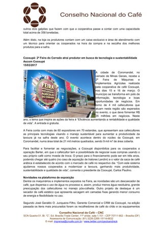 Conselho Nacional do Café – CNC
SCN Quadra 01, Bl. “C”, Ed. Brasília Trade Center, 11º andar, sala 1.101 - CEP 70711-902 – Brasília (DF)
Assessoria de Comunicação: (61) 3226-2269 / 8114-6632
E-mail: imprensa@cncafe.com.br / www.twitter.com/pauloandreck
outros dois galpões que fazem com que a cooperativa passe a contar com uma capacidade
total acima de 358 toneladas.
Além disto, na loja os produtores contam com um caixa exclusivo e área de atendimento com
um técnico para orientar os cooperados na hora da compra e na escolha dos melhores
produtos para a safra.
Cooxupé: 2ª Feira do Cerrado atrai produtor em busca de tecnologia e sustentabilidade
Ascom Cooxupé
15/03/2017
A cidade de Coromandel, no
cerrado de Minas Gerais, recebe a
2ª Feira de Máquinas e
Implementos Agrícolas realizada
pela cooperativa de café Cooxupé,
nos dias 15 e 16 de março. O
município se transforma em polo de
informação, tecnologia e boas
oportunidades de negócios. Em
torno de 4 mil cafeicultores que
atuam nesta região são esperados
no evento, o que deve fomentar R$
35 milhões em negócios. Neste
ano, o tema que inspira as ações da feira é “Eficiência aumentando a rentabilidade e qualidade
de vida”. A entrada é gratuita.
A Feira conta com mais de 60 expositores em 70 estandes, que apresentam aos cafeicultores
as principais tecnologias visando o manejo sustentável para aumentar a produtividade da
lavoura já na safra deste ano. O evento acontece dentro do núcleo da Cooxupé, em
Coromandel, numa área total de 21 mil metros quadrados, sendo 9 mil m² de área coberta.
Para facilitar e fomentar as negociações, a Cooxupé disponibiliza para os cooperados a
operação Barter, em que o cafeicultor tem a possibilidade de negociar suas compras usando o
seu próprio café como moeda de troca. O prazo para o financiamento pode ser em três anos,
podendo chegar até quatro (no caso de aquisição de tratores Landini) e o valor da saca de café
arábica é estabelecido de acordo com o mercado de café no respectivo dia. “Com este sistema
ajudamos nossos cooperados a modernizar a lavoura, ganhando mais produtividade,
sustentabilidade e qualidade de vida”, comenta o presidente da Cooxupé, Carlos Paulino.
Novidades na plataforma de exposição
Dentre os maquinários e implementos expostos na Feira, as novidades são um descascador de
café, que dispensa o uso de água no processo e, assim, produz menos água residuária, grande
preocupação dos cafeicultores no manejo pós-colheita. Outro projeto de destaque é um
secador de café estático que apresenta secagem em camadas fixas gerando menor consumo
de energia e flexibilidade no uso.
Segundo José Geraldo O. Junqueira Filho, Gerente Comercial e CRM da Cooxupé, na edição
passada os itens mais procurados foram os recolhedores de café do chão e os equipamentos
 