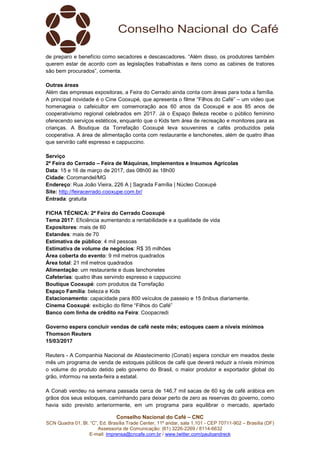 Conselho Nacional do Café – CNC
SCN Quadra 01, Bl. “C”, Ed. Brasília Trade Center, 11º andar, sala 1.101 - CEP 70711-902 – Brasília (DF)
Assessoria de Comunicação: (61) 3226-2269 / 8114-6632
E-mail: imprensa@cncafe.com.br / www.twitter.com/pauloandreck
de preparo e benefício como secadores e descascadores. “Além disso, os produtores também
querem estar de acordo com as legislações trabalhistas e itens como as cabines de tratores
são bem procurados”, comenta.
Outras áreas
Além das empresas expositoras, a Feira do Cerrado ainda conta com áreas para toda a família.
A principal novidade é o Cine Cooxupé, que apresenta o filme “Filhos do Café” – um vídeo que
homenageia o cafeicultor em comemoração aos 60 anos da Cooxupé e aos 85 anos de
cooperativismo regional celebrados em 2017. Já o Espaço Beleza recebe o público feminino
oferecendo serviços estéticos, enquanto que o Kids tem área de recreação e monitores para as
crianças. A Boutique da Torrefação Cooxupé leva souvenires e cafés produzidos pela
cooperativa. A área de alimentação conta com restaurante e lanchonetes, além de quatro ilhas
que servirão café espresso e cappuccino.
Serviço
2ª Feira do Cerrado – Feira de Máquinas, Implementos e Insumos Agrícolas
Data: 15 e 16 de março de 2017, das 08h00 às 18h00
Cidade: Coromandel/MG
Endereço: Rua João Vieira, 226 A | Sagrada Família | Núcleo Cooxupé
Site: http://feiracerrado.cooxupe.com.br/
Entrada: gratuita
FICHA TÉCNICA: 2ª Feira do Cerrado Cooxupé
Tema 2017: Eficiência aumentando a rentabilidade e a qualidade de vida
Expositores: mais de 60
Estandes: mais de 70
Estimativa de público: 4 mil pessoas
Estimativa de volume de negócios: R$ 35 milhões
Área coberta do evento: 9 mil metros quadrados
Área total: 21 mil metros quadrados
Alimentação: um restaurante e duas lanchonetes
Cafeterias: quatro ilhas servindo espresso e cappuccino
Boutique Cooxupé: com produtos da Torrefação
Espaço Família: beleza e Kids
Estacionamento: capacidade para 800 veículos de passeio e 15 ônibus diariamente.
Cinema Cooxupé: exibição do filme “Filhos do Café”
Banco com linha de crédito na Feira: Coopacredi
Governo espera concluir vendas de café neste mês; estoques caem a níveis mínimos
Thomson Reuters
15/03/2017
Reuters - A Companhia Nacional de Abastecimento (Conab) espera concluir em meados deste
mês um programa de venda de estoques públicos de café que deverá reduzir a níveis mínimos
o volume do produto detido pelo governo do Brasil, o maior produtor e exportador global do
grão, informou na sexta-feira a estatal.
A Conab vendeu na semana passada cerca de 146,7 mil sacas de 60 kg de café arábica em
grãos dos seus estoques, caminhando para deixar perto de zero as reservas do governo, como
havia sido previsto anteriormente, em um programa para equilibrar o mercado, apertado
 