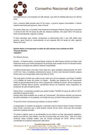 Conselho Nacional do Café – CNC
SCN Quadra 01, Bl. “C”, Ed. Brasília Trade Center, 11º andar, sala 1.101 - CEP 70711-902 – Brasília (DF)
Assessoria de Comunicação: (61) 3226-2269 / 8114-6632
E-mail: imprensa@cncafe.com.br / www.twitter.com/pauloandreck
principalmente por uma escassez de café robusta, cuja safra foi afetada pela seca nos últimos
anos.
Com o próximo leilão previsto para 23 de março, o governo espera comercializar o volume
restante autorizado pelo governo, disse a Conab.
Em janeiro deste ano, o Conselho Interministerial de Estoques Públicos (Ciep) havia autorizado
a venda de até 720 mil sacas de café dos estoques públicos, das quais 538,3 mil sacas já
foram comercializadas, segundo a Conab.
O total autorizado para vendas corresponde a praticamente todo o que café detido pelo
governo, após Conab ter comercializado no ano passado 895 mil sacas de café, segundo
dados da Conab.
Espírito Santo vê recuperação na safra de café robusta e boa colheita em 2018
Thomson Reuters
15/03/2017
Por Roberto Samora
Reuters - O Espírito Santo, principal Estado produtor de café robusta (conilon) do Brasil, está
finalmente vendo uma melhor perspectiva de produção após amplas chuvas em fevereiro terem
melhorado a condição dos cafezais, disseram especialistas.
A melhora deverá gerar uma safra maior neste ano, após resultados decepcionantes em 2016
e 2015 em meio a condições extremamente secas. O clima mais favorável também prepara
terreno para uma recuperação ainda mais forte em 2018.
"De modo geral, acredito que a safra vai ser maior que a do ano passado, que atingiu 4 milhões
a 4,5 milhões de sacas de conilon no Estado... Acredito que podemos ter um crescimento
médio de aproximadamente 20 por cento, passaria de 5 milhões de sacas", afirmou engenheiro
agrônomo Wander Ramos Gomes, coordenador técnico da Cooabriel, maior cooperativa de
produtores de café do Espírito Santo.
Dessa forma, a cooperativa acredita que poderá receber 750-800 mil sacas de café em 2017,
ante 600 mil sacas em 2016.
Gomes disse ainda acreditar que a safra vai "surpreender". Ele lembrou também que lavouras
de café erradicadas no ano passado, em função da seca, já tinham baixo potencial produtivo.
"O que ficou foram as lavouras que estavam um pouco melhor."
O pesquisador do instituto de pesquisa e extensão rural do Espírito Santo (Incaper) Romário
Gava Ferrão concordou que a safra poderia crescer 20 por cento, ainda que ele considere
prematuro qualquer previsão.
"O conilon é valente, quem viu as plantações um ano atrás e viu hoje, pelo aspecto vegetativo,
parece que está em outro Estado, mas ela (a árvore) está com pouco fruto... Mas se o clima
continuar nessa condição melhor, isso vai mostrar produção em 2018", afirmou Ferrão,
coordenador do programa estadual de cafeicultura.
 