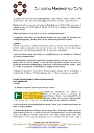 Conselho Nacional do Café – CNC
SCN Quadra 01, Bl. “C”, Ed. Brasília Trade Center, 11º andar, sala 1.101 - CEP 70711-902 – Brasília (DF)
Assessoria de Comunicação: (61) 3226-2269 / 8114-6632
E-mail: imprensa@cncafe.com.br / www.twitter.com/pauloandreck
Já Gomes avalia que com a renovação forçada do parque cafeeiro a produção futura poderá
ser beneficiada, até porque muitos cafezais produtivos foram arrancados no período da seca.
Ele vê potencial para uma safra de conilon do Espírito Santo entre 7,5 milhões de sacas e 8
milhões de sacas em 2018 e talvez 9 milhões em 2019, se as condições climáticas ficarem
perto do normal.
O Estado já chegou a colher mais de 10 milhões de toneladas de conilon.
A colheita de café conilon, que normalmente acontece um pouco antes das de arábica em
outras partes do Brasil, deverá ter início em abril, intensificando em meados do mês.
ARÁBICA
Produtores de arábica, variedade que responde pela maior parte da safra de café do Brasil,
também estão se aproveitando das recentes chuvas para intensificar os tratos às lavouras
alguns meses antes do início da colheita, a fim de maximizar a produtividade.
A safra de arábica, apesar disso, deverá cair ante 2016 devido ao ano de baixa no ciclo bienal
de produção dessa variedade.
Chuvas favoráveis distribuídas nas principais regiões produtoras de arábica de São Paulo e
Minas Gerais no fim de fevereiro e início de março garantiram umidade suficiente para
produtores adicionarem fertilizantes para impulsionar o crescimento dos frutos, disse o Centro
de Estudos Avançados em Economia Aplicada (Cepea) em nota semanal.
A Companhia Nacional de Abastecimento (Conab) projeta a produção total de café (arábica e
conilon) entre 43 milhões e 47 milhões de sacas, ante 51 milhões de sacas no ano passado.
Procafé: Cochonilha verde pode atacar frutos de café
Fundação Procafé
15/03/2017
J. B. Matiello, engenheiro agrônomo da Fundação Procafé
Constatou-se, recentemente, em cafeeiros no
Estado do Rio de Janeiro, a ocorrência de
cochonilha verde (Coccus virides) atacando frutos de
cafeeiros, sendo a primeira vez que se observa esse
tipo de ataque, por essa espécie de cochonilha.
A cochonilha verde só era citada atacando ramos e folhas novas e nessas se localizam ao
longo da nervura principal.
Já, a responsável por ataque em frutos é a cochonilha branca ou farinhenta, sendo comuns as
espécies Planococcus citri, P. minor e P. longispinus, também conhecidas como cochonilha das
rosetas. Esse tipo de cochonilha ataca ramos novos, folhas, botões florais e frutos. Nas
frutificações, o inseto causa grave prejuízos. Ela, se instalando dentro das rosetas, suga o
 