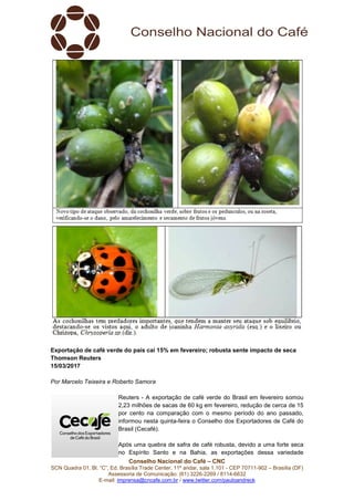 Conselho Nacional do Café – CNC
SCN Quadra 01, Bl. “C”, Ed. Brasília Trade Center, 11º andar, sala 1.101 - CEP 70711-902 – Brasília (DF)
Assessoria de Comunicação: (61) 3226-2269 / 8114-6632
E-mail: imprensa@cncafe.com.br / www.twitter.com/pauloandreck
Exportação de café verde do país cai 15% em fevereiro; robusta sente impacto de seca
Thomson Reuters
15/03/2017
Por Marcelo Teixeira e Roberto Samora
Reuters - A exportação de café verde do Brasil em fevereiro somou
2,23 milhões de sacas de 60 kg em fevereiro, redução de cerca de 15
por cento na comparação com o mesmo período do ano passado,
informou nesta quinta-feira o Conselho dos Exportadores de Café do
Brasil (Cecafé).
Após uma quebra de safra de café robusta, devido a uma forte seca
no Espírito Santo e na Bahia, as exportações dessa variedade
 