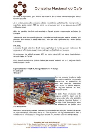 Conselho Nacional do Café – CNC
SCN Quadra 01, Bl. “C”, Ed. Brasília Trade Center, 11º andar, sala 1.101 - CEP 70711-902 – Brasília (DF)
Assessoria de Comunicação: (61) 3226-2269 / 8114-6632
E-mail: imprensa@cncafe.com.br / www.twitter.com/pauloandreck
recuaram 86,3 por cento, para apenas 9,6 mil sacas. Foi o menor volume desde pelo menos
fevereiro de 2013.
Já os embarques de grãos verdes de arábica, variedade da qual o Brasil é o maior produtor e
exportador global, caíram 12,9 por cento na comparação com o ano passado, para 2,22
milhões de sacas.
Além das questões de oferta mais apertada, o Cecafé atribuiu o desempenho ao feriado de
Carnaval.
"Temos que levar em consideração que o resultado foi impactado pelo mês de fevereiro, que
por conta do Carnaval, foi ainda mais curto", disse em nota o presidente do Cecafé, Nelson
Carvalhaes.
SOLÚVEL
A indústria de café solúvel do Brasil, maior exportadora do mundo, que vem reclamando da
escassez de café robusta, sua principal matéria-prima, foi afetada em fevereiro.
Os embarques de solúvel recuaram 20,7 por cento, para 248,5 mil sacas (equivalentes),
segundo dados do Cecafé.
Foi o menor embarque do produto desde pelo menos fevereiro de 2013, segundo dados
fornecidos pelo Cecafé.
Exportações crescem 21,7% na segunda semana de março
Portal Brasil
15/03/2017
Com os produtos brasileiros cada
vez mais competitivos no mercado
internacional, as exportações do
País têm avançado fortemente
(foto: APPA). As vendas externas,
na segunda semana do mês,
cresceram 21,7%.
Os dados foram divulgados nesta
segunda-feira (13) e fazem parte de
levantamento feito pelo Ministério
da Indústria, Comércio Exterior e
Serviços. Esse desempenho levou
as exportações do período para
US$ 4,868 bilhões.
Pela média diária de exportações, o resultado positivo foi influenciado pelo aumento de vendas
de produtos básicos, com avanço de 31,2%. Entre a primeira e a segunda semana do mês, a
média diária de vendas desses itens passou de US$ 401,9 milhões para US$ 527,5 milhões.
 