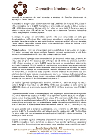 Conselho Nacional do Café – CNC
SCN Quadra 01, Bl. “C”, Ed. Brasília Trade Center, 11º andar, sala 1.101 - CEP 70711-902 – Brasília (DF)
Assessoria de Comunicação: (61) 3226-2269 / 8114-6632
E-mail: imprensa@cncafe.com.br / www.twitter.com/pauloandreck
comercial do agronegócio do país”, comentou a secretária de Relações Internacionais do
Agronegócio, Tatiana Palermo.
As exportações do agronegócio brasileiro somaram US$ 7,88 bilhões em março de 2015, queda de
1,1%, em relação a março de 2014. As importações também obtiveram queda, de 05%, e passou de
US$ 1,42 bilhão em março de 2014 para US$ 1,41 bilhão em março de 2015. Portanto, o saldo da
balança comercial foi de US$ 6,47 bilhões. Os dados são do Sistema de Estatísticas de Comércio
Exterior do Agronegócio Brasileiro (Agrostat).
“A retração dos preços das commodities agrícolas está sendo compensada, em parte, pela
desvalorização do real frente ao dólar, proporcionado ao produtor a manutenção ou até mesmo a
ampliação da renda recebida em reais, dependendo do produto em análise”, afirmou a secretária
Tatiana Palermo. “No primeiro trimestre do ano, houve desvalorização cambial em torno de 19% na
cotação do real frente ao dólar”, disse.
Principais setores – Entre os cinco principais setores exportadores do agronegócio em março e
2015 estão: complexo soja, carnes, produtos florestais, complexo sucroalcooleiro e café. Estes
setores foram responsáveis por 79,9% do valor total exportado pelo Brasil.
O complexo soja foi o principal setor, com exportações que atingiram a cifra de US$ 2,81 bilhões. No
setor, a soja em grãos foi o destaque, com embarques de 5,6 milhões de toneladas, quantidade
10,2% inferior a exportada em março de 2014. “Apesar da queda nas exportações de soja em grãos
no primeiro trimestre de 2015, há previsão de crescimento da produção para esse ano em mais de 8
milhões de toneladas, gerando, consequentemente, potencial significativo de ampliação das vendas
externas do produto ao longo dos próximos meses”, ressaltou a secretária Tatiana Palermo. “Embora
em menor ritmo, as exportações estão seguindo a mesma tendência de crescimento dos anos
anteriores, de modo que o pico dos embarques deverá ocorrer nos meses de abril/maio”, completou.
Já as exportações de farelo de soja tiveram incremento de 50,3%, passando de US$ 362,65 milhões
em março de 2014, para US$ 545,18 milhões em março de 2015.
Em segundo lugar nas exportações estão as carnes, com US$ 1,17 bilhão em março. No setor, a
carne de frango foi responsável por US$ 571,92 milhões das exportações e a carne bovina, por
US$462,70 milhões. Já a carne suína exportou US$ 84,16 milhões e a carne de peru, US$ 22,76
milhões.
Os produtos florestais ficaram na terceira posição entre os principais exportadores em março deste
ano, com o montante de US$ 920,93 milhões, o que representou aumento de 25,9% em relação ao
mesmo período do ano passado. De acordo com nota da SRI, esse incremento foi obtido em função
do aumento na quantidade exportada em 38,8%, apesar da diminuição de 9,3% no preço médio de
exportação dos produtos do setor. As exportações de papel e celulose foram de US$ 638,79 milhões
(+24,5%), enquanto as exportações de madeira e suas obras foram de US$ 282,12 milhões (+29,0%).
Na quarta posição está o complexo sucroalcooleiro, com o montante de US$ 826,77 milhões,
aumento de 29,1%. O principal produto exportado pelo setor foi o açúcar, com US$ 763,93 milhões.
Por último está o café, com vendas externas que alcançaram US$ 519,71 milhões, aumento de 27%,
em relação a março de 2014.
Segundo a secretária, algumas commodities apresentaram aumento de preço no primeiro trimestre
de 2015 em relação ao mesmo período do ano passado. “Mas isso não significa que seja possível
prever que o ritmo de crescimento dos preços nesses casos poderá se manter nos próximos meses”,
 