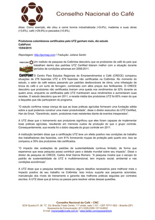 Conselho Nacional do Café – CNC
SCN Quadra 01, Bl. “C”, Ed. Brasília Trade Center, 11º andar, sala 1.101 - CEP 70711-902 – Brasília (DF)
Assessoria de Comunicação: (61) 3226-2269 / 8114-6632
E-mail: imprensa@cncafe.com.br / www.twitter.com/pauloandreck
disse. Como exemplo, ela citou a carne bovina industrializada (+9,4%), madeiras e suas obras
(+3,6%), café (+29,9%) e pescados (+0,8%).
Produtores colombianos certificados pelo UTZ ganham mais, diz estudo
CaféPoint
15/04/2015
Reportagem: http://gcrmag.com / Tradução: Juliana Santin
Um instituto de pesquisa da Colômbia descobriu que os produtores de café do país que
trabalham dentro dos padrões UTZ Certified lidaram melhor com a situação durante
períodos de condições adversas em 2008-2011.
O Centro Para Estudos Regionais de Empreendimentos e Café (CRECE) comparou
situações de 278 fazendas UTZ e 579 fazendas não certificadas na Colômbia. No momento do
estudo, o setor de café estava passando por padrões desfavoráveis de clima, uma infestação de
broca do café e um surto de ferrugem, combinado com altos preços dos fertilizantes. O CRECE
descobriu que produtores não certificados tiveram uma queda nos rendimentos de 52% durante os
quatro anos, enquanto os certificados pelo UTZ mantiveram seus rendimentos e aumentaram suas
receitas. O estudo descobriu que em 2011, a receita média dos produtores UTZ foi 65% maior do que
a daqueles que não participaram do programa.
“O estudo confirma nossa crença de que as boas práticas agrícolas fornecem uma fundação sólida
sobre a qual podemos construir uma maior produtividade”, disse o diretor executivo do UTZ Certified,
Han de Groot. “Garantindo, assim, produtores mais resistentes diante de eventos inesperados”.
A UTZ disse que o treinamento aos produtores significou que eles foram capazes de implementar
boas práticas agrícolas, resultando em menores custos de produção do que o grupo controle.
Consequentemente, sua receita foi o dobro daquela do grupo controle em 2011.
A instituição também disse que a certificação UTZ teve um efeito positivo nas condições de trabalho
dos trabalhadores das fazendas, com 81% fornecendo roupas de proteção pelo quarto ano. Isso se
comparou a 35% dos produtores não certificados.
“O impacto das avaliações de padrões de sustentabilidade continua limitado, de forma que
esperamos que essa pesquisa possa contribuir para o debate mundial sobre seu impacto”. Disse o
diretor de pesquisa do CRECE, Carlos Ariel García Romero. “A pesquisa mostra que o escopo do
padrão de sustentabilidade da UTZ é multidimensional, tem impacto social, ambiental e nas
condições econômicas”.
A UTZ disse que a pesquisa também destacou alguns desafios necessários para melhorar mais o
impacto positivo de seu trabalho na Colômbia. Isso incluiu suporte aos pequenos acionistas,
manutenção dos níveis de treinamento e garantia das melhores práticas seguidas por contratos
escritos. A UTZ disse que já tomou os passos para resolver várias dessas questões.
 