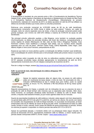 Conselho Nacional do Café – CNC
SCN Quadra 01, Bl. “C”, Ed. Brasília Trade Center, 11º andar, sala 1.101 - CEP 70711-902 – Brasília (DF)
Assessoria de Comunicação: (61) 3226-2269 / 8114-6632
E-mail: imprensa@cncafe.com.br / www.twitter.com/pauloandreck
O levantamento é resultado de uma parceria entre o IEA e Coordenadoria de Assistência Técnica
Integral (Cati), ambos ligados à Secretaria de Agricultura e Abastecimento do Estado de São Paulo
e a Companhia Nacional de Abastecimento (Conab/Mapa). Diferentemente do primeiro
levantamento, realizado em novembro de 2013, os dados apurados em abril de 2014 já refletem os
efeitos da anomalia climática que incidiu sobre os cinturões produtores.
Estima-se uma produção comercial de 4.233.800 sacas de 60 kg de café beneficiado,
representando incremento de 5,58% frente à obtida na safra anterior. Todavia, em razão da
variação, tanto do volume esperado como da renda, a faixa de produção comercial poderá exibir
grande oscilação, com mínimo de 3.861.075 milhões e máxima de 4.578.019 de sacas de café
beneficiado.
“No principal cinturão cafeicultor paulista, a Alta Mogiana, como também no sudoeste paulista
(Ourinhos/Avaré), os efeitos da anomalia climática não foram tão drásticos, comparativamente a
outras regiões do estado (Mantiqueira de São João da Boa Vista e Bragança Paulista). Esse
fenômeno conferiu maior resiliência à produção total obtida, que se manteve dentro daquela
esperada para um ciclo de baixa”, afirmam Carlos Fredo, Celma Baptistella, Celso Vegro, José
Alberto Angelo e Vera Lúcia Francisco, pesquisadores do IEA.
Espera-se que tanto os novos plantios quanto a erradicação de talhões invertam suas tendências,
com a consolidação de cenário otimista para a remuneração obtida pelo produto nessa e na próxima
safra.
As estimativas sobre ocupação de mão de obra na cafeicultura paulista indicaram um total de
49.181 pessoas envolvidas nessa atividade agropecuária no levantamento de abril de 2014,
representando incremento de 2,3% em relação à campanha de novembro de 2013.
Para ler o artigo na íntegra, acesse http://www.iea.sp.gov.br/out/verTexto.php?codTexto=13406.
Café: na parcial de maio, desvalorização do arábica ultrapassa 10%
Cepea/Esalq USP
15/05/2014
Apesar de registrar pequenas altas em alguns dias, os preços do café arábica
estão em movimento de baixa desde o início de maio. No acumulado do mês, o
Indicador CEPEA/ESALQ do tipo 6, bebida dura para melhor, posto na capital
paulista, já recuou 10,11%, fechando a R$ 422,25/saca de 60 kg nessa quarta-
feira, 14.
Segundo pesquisadores do Cepea, a pressão vem de indicações de que os prejuízos da seca à
produção de café do Brasil tenham sido menores que os esperados pelo mercado. Além disso,
neste momento, as condições climáticas estão favoráveis à colheita do café no Brasil. Nesse
cenário, a liquidez está bastante limitada, já que muitos agentes estão fora do mercado.
Quanto às exportações brasileiras de café (arábica e robusta), estas seguem com bom desempenho
na parcial desta safra 2013/14 (de julho/13 a abril/14), em termos de volume. De acordo com dados
do Conselho dos Exportadores de Café do Brasil (CeCafé), no acumulado da temporada, já foram
embarcadas mais de 25 milhões de sacas de 60 kg de grão verde. Considerando-se todos os cafés
(verde, torrado e moído, solúvel), foram quase 28 milhões de sacas embarcadas no período. Ambos
os volumes já superam o exportado no mesmo período das safras 2011/12 e 2012/13.
Apesar da quantidade elevada, o montante obtido com os embarques totais segue reduzido. Na
parcial da temporada 2013/14, exportadores receberam US$ 4,2 bilhões, a menor receita para o
período desde a temporada 2009/10. (Fonte: Cepea – www.cepea.esalq.usp.br)
 