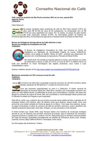 Conselho Nacional do Café – CNC
SCN Quadra 01, Bl. “C”, Ed. Brasília Trade Center, 11º andar, sala 1.101 - CEP 70711-902 – Brasília (DF)
Assessoria de Comunicação: (61) 3226-2269 / 8114-6632
E-mail: imprensa@cncafe.com.br / www.twitter.com/pauloandreck
Café: preço ao produtor de São Paulo aumentou 48% em um ano, aponta IEA
Agência Safras
15/05/2014
Fábio Rübenich
Os preços recebidos pelos produtores de café de São Paulo subiram 0,97% em
abril, para R$ 421,69 por saca de 60 quilogramas, na comparação com os R$
417,63 por saca registrados em março. Em 12 meses, os preços do grão tiveram
alta mais acentuada, subindo 47,62%. As informações partem do Instituto de
Economia Agrícola (IEA), da Secretaria de Agricultura e Abastecimento do Estado de São Paulo.
Bureau de Inteligência divulga Ativos do Café referente a maio
Bureau de Inteligência Competitiva do Café
15/05/2014
O Bureau de Inteligência Competitiva do Café, que funciona no Centro de
Inteligência em Mercados da Universidade Federal de Lavras (CIM/UFLA),
publicou nova edição do boletim "Ativos do Café", conteúdo que desenvolve em
parceria com a Confederação da Agricultura e Pecuária do Brasil (CNA).
Na versão atual, há menção ao reajuste salarial no campo, que impactou os custos
da cafeicultura e elevou o COE em 3,91% no início de 2014. O relatório Ativos do
Café visa identificar os níveis tecnológicos das regiões produtoras, seus custos e suas
rentabilidades e riscos.
Acesse o relatório através do link http://www.icafebr.com.br/publicacao2/ATIVOScafe16.pdf.
Mexicanos aumentam em 35% consumo anual de café
CaféPoint
15/05/2014
O consumo de café entre a população mexicana aumentou em até 35% durante a última
década, passando de 500 gramas a 1,4 quilos de consumo anual.
Uma das empresas especializadas no ramo é a Starbucks. O diretor nacional de
operações da empresa Starbucks, Abel Oliva, ressaltou que a população aumentou seu
gosto por essa bebida devido à proliferação de locais que comercializam o produto. Ele disse que
graças ao aumento da cultura de tomar café, tem aumentado a comercialização desse produto que
é cultivado no estado de Chiapas e que é exportado.
Abel afirma, ainda, que a abertura de sua primeira sucursal nessa cidade permitiu a geração de 30
empregos diretos e 60 indiretos, além de oferecer entre seus atrativos, toques locais, como uma
pintura de uma mulher sentada em frente às águas do rio Bravo. “Com essa nova abertura, busca-
se seguir fomentando a cultura do consumo de café em território nacional e, assim, beneficiar aos
estados produtores desse grão, entre eles, Chiapas, um dos principais a nível nacional”.
O diretor lembra que, desde 2009, essa franquia realiza uma iniciativa de construção ecológica
através do uso de sistemas que permitem economia de energia, água e tratamento de compostos,
enquanto promove o cuidado com o entorno. Por fim, Abel pontua que em território nacional existem
421 lojas da franquia, localizadas principalmente nos estados de Chihuahua, Nuevo León, Sinaloa,
Coahuila, Sonora, Baja California Norte e Tamaulipas, entre outros.
As informações são da Notimex / Criterio.
 