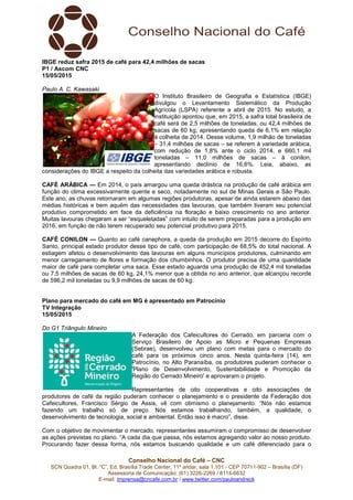 Conselho Nacional do Café – CNC
SCN Quadra 01, Bl. “C”, Ed. Brasília Trade Center, 11º andar, sala 1.101 - CEP 70711-902 – Brasília (DF)
Assessoria de Comunicação: (61) 3226-2269 / 8114-6632
E-mail: imprensa@cncafe.com.br / www.twitter.com/pauloandreck
IBGE reduz safra 2015 de café para 42,4 milhões de sacas
P1 / Ascom CNC
15/05/2015
Paulo A. C. Kawasaki
O Instituto Brasileiro de Geografia e Estatística (IBGE)
divulgou o Levantamento Sistemático da Produção
Agrícola (LSPA) referente a abril de 2015. No estudo, a
instituição apontou que, em 2015, a safra total brasileira de
café será de 2,5 milhões de toneladas, ou 42,4 milhões de
sacas de 60 kg, apresentando queda de 6,1% em relação
à colheita de 2014. Desse volume, 1,9 milhão de toneladas
– 31,4 milhões de sacas – se referem à variedade arábica,
com redução de 1,8% ante o ciclo 2014, e 660,1 mil
toneladas – 11,0 milhões de sacas – à conilon,
apresentando declínio de 16,6%. Leia, abaixo, as
considerações do IBGE a respeito da colheita das variedades arábica e robusta.
CAFÉ ARÁBICA — Em 2014, o país amargou uma queda drástica na produção de café arábica em
função do clima excessivamente quente e seco, notadamente no sul de Minas Gerais e São Paulo.
Este ano, as chuvas retornaram em algumas regiões produtoras, apesar de ainda estarem abaixo das
médias históricas e bem aquém das necessidades das lavouras, que também tiveram seu potencial
produtivo comprometido em face da deficiência na floração e baixo crescimento no ano anterior.
Muitas lavouras chegaram a ser “esqueletadas” com intuito de serem preparadas para a produção em
2016, em função de não terem recuperado seu potencial produtivo para 2015.
CAFÉ CONILON — Quanto ao café canephora, a queda da produção em 2015 decorre do Espírito
Santo, principal estado produtor desse tipo de café, com participação de 68,5% do total nacional. A
estiagem afetou o desenvolvimento das lavouras em alguns municípios produtores, culminando em
menor carregamento de flores e formação dos chumbinhos. O produtor precisa de uma quantidade
maior de café para completar uma saca. Esse estado aguarda uma produção de 452,4 mil toneladas
ou 7,5 milhões de sacas de 60 kg, 24,1% menor que a obtida no ano anterior, que alcançou recorde
de 596,2 mil toneladas ou 9,9 milhões de sacas de 60 kg.
Plano para mercado do café em MG é apresentado em Patrocínio
TV Integração
15/05/2015
Do G1 Triângulo Mineiro
A Federação dos Cafeicultores do Cerrado, em parceria com o
Serviço Brasileiro de Apoio as Micro e Pequenas Empresas
(Sebrae), desenvolveu um plano com metas para o mercado do
café para os próximos cinco anos. Nesta quinta-feira (14), em
Patrocínio, no Alto Paranaíba, os produtores puderam conhecer o
'Plano de Desenvolvimento, Sustentabilidade e Promoção da
Região do Cerrado Mineiro' e aprovaram o projeto.
Representantes de oito cooperativas e oito associações de
produtores de café da região puderam conhecer o planejamento e o presidente da Federação dos
Cafeicultores, Francisco Sérgio de Assis, vê com otimismo o planejamento. “Nós não estamos
fazendo um trabalho só de preço. Nós estamos trabalhando, também, a qualidade, o
desenvolvimento de tecnologia, social e ambiental. Então isso é macro”, disse.
Com o objetivo de movimentar o mercado, representantes assumiram o compromisso de desenvolver
as ações previstas no plano. “A cada dia que passa, nós estamos agregando valor ao nosso produto.
Procurando fazer dessa forma, nós estamos buscando qualidade e um café diferenciado para o
 