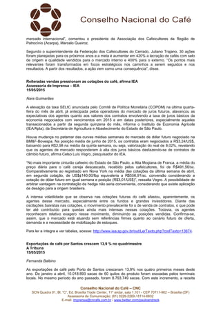 Conselho Nacional do Café – CNC
SCN Quadra 01, Bl. “C”, Ed. Brasília Trade Center, 11º andar, sala 1.101 - CEP 70711-902 – Brasília (DF)
Assessoria de Comunicação: (61) 3226-2269 / 8114-6632
E-mail: imprensa@cncafe.com.br / www.twitter.com/pauloandreck
mercado internacional”, comentou o presidente da Associação dos Cafeicultores da Região de
Patrocínio (Acarpa), Marcelo Queiroz.
Segundo o superintendente da Federação dos Cafeicultores do Cerrado, Juliano Trajano, 30 ações
foram planejadas para os próximos anos e a meta é aumentar em 420% a lacração de cafés com selo
de origem e qualidade vendidos para o mercado interno e 400% para o externo. “Os pontos mais
relevantes foram transformados em focos estratégicos nos caminhos a serem seguidos e nos
resultados. A partir dos resultados, a ação vem como uma consequência”, disse.
Reiteradas vendas pressionam as cotações do café, afirma IEA
Assessoria de Imprensa – IEA
15/05/2015
Nara Guimarães
A elevação da taxa SELIC anunciada pelo Comitê de Política Monetária (COPOM) na última quarta-
feira do mês de abril, já antecipada pelos operadores do mercado de juros futuros, alavancou as
expectativas dos agentes quanto aos valores dos contratos envolvendo a taxa de juros básicos da
economia negociados com vencimentos em 2015 e em datas posteriores, especialmente aqueles
transacionados a partir da segunda quinzena do mês, informa o Instituto de Economia Agrícola
(IEA/Apta), da Secretaria de Agricultura e Abastecimento do Estado de São Paulo.
Houve mudança no patamar das curvas médias semanais do mercado de dólar futuro negociado na
BM&F-Bovespa. Na posição média de junho de 2015, os contratos eram negociados a R$3,24/US$,
baixando para R$2,98 na média da quinta semana, ou seja, valorização do real de 8,02%, revelando
que os agentes de mercado responderam à alta dos juros básicos desfazendo-se de contratos de
câmbio futuro, afirma Celso Luís Vegro, pesquisador do IEA.
“No mais importante cinturão cafeeiro do Estado de São Paulo, a Alta Mogiana de Franca, a média do
preço diário para o café cereja descascado, recebido pelos cafeicultores, foi de R$491,56/sc.
Comparativamente ao registrado em Nova York na média das cotações da última semana de abril,
em segunda cotação, de US$¢140,00/lbp equivaleria a R$556,91/sc. conversão considerando a
cotação do dólar futuro em igual semana e posição (R$3,01/US$)”, ressalta Vegro. A possibilidade de
arbitrar vantagem na contratação de hedge não seria conveniente, considerando que existe aplicação
de deságio para a origem brasileira.
A intensa volatilidade que se observa nas cotações futuras do café afastou, aparentemente, os
agentes desse mercado, especialmente entre os fundos e grandes investidores. Diante das
oscilações baixistas nas cotações, o movimento prevalecente foi o de venda de contratos, o que pode
ter até contribuído para quedas ainda mais intensas nessas cotações. Todavia, os agentes
reconhecem relativo exagero nesse movimento, diminuindo as posições vendidas. Confirma-se,
assim, que o mercado está atuando sem referências firmes quanto ao cenário futuro de oferta,
demanda e a necessidade de mobilização de estoques.
Para ler a íntegra e ver tabelas, acesse: http://www.iea.sp.gov.br/out/LerTexto.php?codTexto=13674.
Exportações de café por Santos crescem 13,9 % no quadrimestre
A Tribuna
15/05/2015
Fernanda Balbino
As exportações de café pelo Porto de Santos cresceram 13,9% nos quatro primeiros meses deste
ano. De janeiro a abril, 10.018.893 sacas de 60 quilos do produto foram escoadas pelos terminais
locais. No mesmo período do ano passado, foram 8.793.749 sacas. Com este incremento, a receita
 