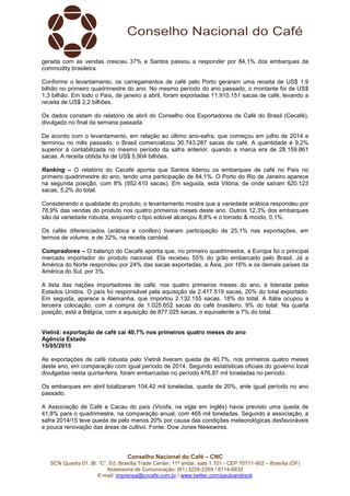 Conselho Nacional do Café – CNC
SCN Quadra 01, Bl. “C”, Ed. Brasília Trade Center, 11º andar, sala 1.101 - CEP 70711-902 – Brasília (DF)
Assessoria de Comunicação: (61) 3226-2269 / 8114-6632
E-mail: imprensa@cncafe.com.br / www.twitter.com/pauloandreck
gerada com as vendas cresceu 37% e Santos passou a responder por 84,1% dos embarques da
commodity brasileira.
Conforme o levantamento, os carregamentos de café pelo Porto geraram uma receita de US$ 1,9
bilhão no primeiro quadrimestre do ano. No mesmo período do ano passado, o montante foi de US$
1,3 bilhão. Em todo o País, de janeiro a abril, foram exportadas 11.910.151 sacas de café, levando a
receita de US$ 2,2 bilhões.
Os dados constam do relatório de abril do Conselho dos Exportadores de Café do Brasil (Cecafé),
divulgado no final da semana passada.
De acordo com o levantamento, em relação ao último ano-safra, que começou em julho de 2014 e
terminou no mês passado, o Brasil comercializou 30.743.287 sacas de café. A quantidade é 9,2%
superior à contabilizada no mesmo período da safra anterior, quando a marca era de 28.159.861
sacas. A receita obtida foi de US$ 5,904 bilhões.
Ranking – O relatório do Cecafé aponta que Santos liderou os embarques de café no País no
primeiro quadrimestre do ano, tendo uma participação de 84,1%. O Porto do Rio de Janeiro aparece
na segunda posição, com 8% (952.410 sacas). Em seguida, está Vitória, de onde saíram 620.123
sacas, 5,2% do total.
Considerando a qualidade do produto, o levantamento mostra que a variedade arábica respondeu por
78,9% das vendas do produto nos quatro primeiros meses deste ano. Outros 12,3% dos embarques
são da variedade robusta, enquanto o tipo solúvel alcançou 8,8% e o torrado & moído, 0,1%.
Os cafés diferenciados (arábica e conillon) tiveram participação de 25,1% nas exportações, em
termos de volume, e de 32%, na receita cambial.
Compradores – O balanço do Cecafé aponta que, no primeiro quadrimestre, a Europa foi o principal
mercado importador do produto nacional. Ela recebeu 55% do grão embarcado pelo Brasil. Já a
América do Norte respondeu por 24% das sacas exportadas, a Ásia, por 16% e os demais países da
América do Sul, por 3%.
A lista das nações importadores de café, nos quatro primeiros meses do ano, é liderada pelos
Estados Unidos. O país foi responsável pela aquisição de 2.417.519 sacas, 20% do total exportado.
Em seguida, aparece a Alemanha, que importou 2.132.155 sacas, 18% do total. A Itália ocupou a
terceira colocação, com a compra de 1.025.652 sacas do café brasileiro, 9% do total. Na quarta
posição, está a Bélgica, com a aquisição de 877.025 sacas, o equivalente a 7% do total.
Vietnã: exportação de café cai 40,7% nos primeiros quatro meses do ano
Agência Estado
15/05/2015
As exportações de café robusta pelo Vietnã tiveram queda de 40,7%, nos primeiros quatro meses
deste ano, em comparação com igual período de 2014. Segundo estatísticas oficiais do governo local
divulgadas nesta quinta-feira, foram embarcadas no período 476,87 mil toneladas no período.
Os embarques em abril totalizaram 104,42 mil toneladas, queda de 20%, ante igual período no ano
passado.
A Associação de Café e Cacau do país (Vicofa, na sigla em inglês) havia previsto uma queda de
41,8% para o quadrimestre, na comparação anual, com 465 mil toneladas. Segundo a associação, a
safra 2014/15 teve queda de pelo menos 20% por causa das condições meteorológicas desfavoráveis
e pouca renovação das áreas de cultivo. Fonte: Dow Jones Newswires.
 